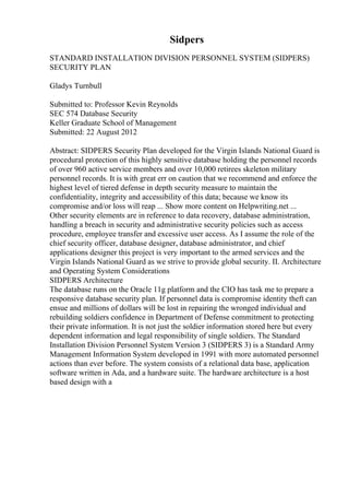 Sidpers
STANDARD INSTALLATION DIVISION PERSONNEL SYSTEM (SIDPERS)
SECURITY PLAN
Gladys Turnbull
Submitted to: Professor Kevin Reynolds
SEC 574 Database Security
Keller Graduate School of Management
Submitted: 22 August 2012
Abstract: SIDPERS Security Plan developed for the Virgin Islands National Guard is
procedural protection of this highly sensitive database holding the personnel records
of over 960 active service members and over 10,000 retirees skeleton military
personnel records. It is with great err on caution that we recommend and enforce the
highest level of tiered defense in depth security measure to maintain the
confidentiality, integrity and accessibility of this data; because we know its
compromise and/or loss will reap ... Show more content on Helpwriting.net ...
Other security elements are in reference to data recovery, database administration,
handling a breach in security and administrative security policies such as access
procedure, employee transfer and excessive user access. As I assume the role of the
chief security officer, database designer, database administrator, and chief
applications designer this project is very important to the armed services and the
Virgin Islands National Guard as we strive to provide global security. II. Architecture
and Operating System Considerations
SIDPERS Architecture
The database runs on the Oracle 11g platform and the CIO has task me to prepare a
responsive database security plan. If personnel data is compromise identity theft can
ensue and millions of dollars will be lost in repairing the wronged individual and
rebuilding soldiers confidence in Department of Defense commitment to protecting
their private information. It is not just the soldier information stored here but every
dependent information and legal responsibility of single soldiers. The Standard
Installation Division Personnel System Version 3 (SIDPERS 3) is a Standard Army
Management Information System developed in 1991 with more automated personnel
actions than ever before. The system consists of a relational data base, application
software written in Ada, and a hardware suite. The hardware architecture is a host
based design with a
 