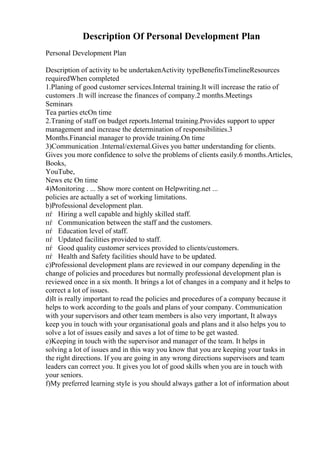 Description Of Personal Development Plan
Personal Development Plan
Description of activity to be undertakenActivity typeBenefitsTimelineResources
requiredWhen completed
1.Planing of good customer services.Internal training.It will increase the ratio of
customers .It will increase the finances of company.2 months.Meetings
Seminars
Tea parties etcOn time
2.Traning of staff on budget reports.Internal training.Provides support to upper
management and increase the determination of responsibilities.3
Months.Financial manager to provide training.On time
3)Communication .Internal/external.Gives you batter understanding for clients.
Gives you more confidence to solve the problems of clients easily.6 months.Articles,
Books,
YouTube,
News etc On time
4)Monitoring . ... Show more content on Helpwriting.net ...
policies are actually a set of working limitations.
b)Professional development plan.
пѓ Hiring a well capable and highly skilled staff.
пѓ Communication between the staff and the customers.
пѓ Education level of staff.
пѓ Updated facilities provided to staff.
пѓ Good quality customer services provided to clients/customers.
пѓ Health and Safety facilities should have to be updated.
c)Professional development plans are reviewed in our company depending in the
change of policies and procedures but normally professional development plan is
reviewed once in a six month. It brings a lot of changes in a company and it helps to
correct a lot of issues.
d)It is really important to read the policies and procedures of a company because it
helps to work according to the goals and plans of your company. Communication
with your supervisors and other team members is also very important, It always
keep you in touch with your organisational goals and plans and it also helps you to
solve a lot of issues easily and saves a lot of time to be get wasted.
e)Keeping in touch with the supervisor and manager of the team. It helps in
solving a lot of issues and in this way you know that you are keeping your tasks in
the right directions. If you are going in any wrong directions supervisors and team
leaders can correct you. It gives you lot of good skills when you are in touch with
your seniors.
f)My preferred learning style is you should always gather a lot of information about
 