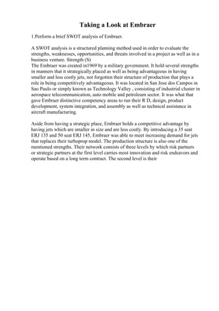 Taking a Look at Embraer
1.Perform a brief SWOT analysis of Embraer.
A SWOT analysis is a structured planning method used in order to evaluate the
strengths, weaknesses, opportunities, and threats involved in a project as well as in a
business venture. Strength (S)
The Embraer was created in1969 by a military government. It hold several strengths
in manners that it strategically placed as well as being advantageous in having
smaller and less costly jets, not forgotten their structure of production that plays a
role in being competitively advantageous. It was located in San Jose dos Campos in
Sao Paulo or simply known as Technology Valley , consisting of industrial cluster in
aerospace telecommunication, auto mobile and petroleum sector. It was what that
gave Embraer distinctive competency areas to run their R D, design, product
development, system integration, and assembly as well as technical assistance in
aircraft manufacturing.
Aside from having a strategic place, Embraer holds a competitive advantage by
having jets which are smaller in size and are less costly. By introducing a 35 seat
ERJ 135 and 50 seat ERJ 145, Embraer was able to meet increasing demand for jets
that replaces their turboprop model. The production structure is also one of the
mentioned strengths. Their network consists of three levels by which risk partners
or strategic partners at the first level carries most innovation and risk endeavors and
operate based on a long term contract. The second level is their
 