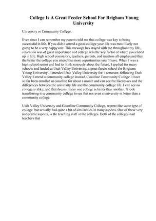 College Is A Great Feeder School For Brigham Young
University
University or Community College.
Ever since I can remember my parents told me that college was key to being
successful in life. If you didn t attend a good college your life was most likely not
going to be a very happy one. This message has stayed with me throughout my life ,
education was of great importance and college was the key factor of where you ended
up in life. High school counselors, teachers, parents, and mentors all emphasized that
the better the college you attend the more opportunities you ll have. When I was a
high school senior and had to think seriously about the future, I applied for many
schools and landed at Utah Valley University, a great feeder school for Brigham
Young University. I attended Utah Valley University for 1 semester, following Utah
Valley I attend a community college instead, Coastline Community College. I have
so far been enrolled at coastline for about a month and can see the likenesses and the
differences between the university life and the community college life. I can see no
college is alike, and that doesn t mean one college is better than another. It took
transferring to a community college to see that not even a university is better than a
community college.
Utah Valley University and Coastline Community College, weren t the same type of
college, but actually had quite a bit of similarities in many aspects. One of these very
noticeable aspects, is the teaching staff at the colleges. Both of the colleges had
teachers that
 