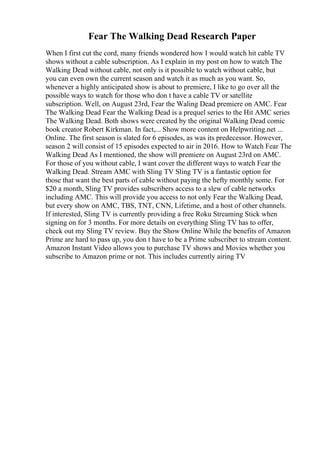 Fear The Walking Dead Research Paper
When I first cut the cord, many friends wondered how I would watch hit cable TV
shows without a cable subscription. As I explain in my post on how to watch The
Walking Dead without cable, not only is it possible to watch without cable, but
you can even own the current season and watch it as much as you want. So,
whenever a highly anticipated show is about to premiere, I like to go over all the
possible ways to watch for those who don t have a cable TV or satellite
subscription. Well, on August 23rd, Fear the Waling Dead premiere on AMC. Fear
The Walking Dead Fear the Walking Dead is a prequel series to the Hit AMC series
The Walking Dead. Both shows were created by the original Walking Dead comic
book creator Robert Kirkman. In fact,... Show more content on Helpwriting.net ...
Online. The first season is slated for 6 episodes, as was its predecessor. However,
season 2 will consist of 15 episodes expected to air in 2016. How to Watch Fear The
Walking Dead As I mentioned, the show will premiere on August 23rd on AMC.
For those of you without cable, I want cover the different ways to watch Fear the
Walking Dead. Stream AMC with Sling TV Sling TV is a fantastic option for
those that want the best parts of cable without paying the hefty monthly some. For
$20 a month, Sling TV provides subscribers access to a slew of cable networks
including AMC. This will provide you access to not only Fear the Walking Dead,
but every show on AMC, TBS, TNT, CNN, Lifetime, and a host of other channels.
If interested, Sling TV is currently providing a free Roku Streaming Stick when
signing on for 3 months. For more details on everything Sling TV has to offer,
check out my Sling TV review. Buy the Show Online While the benefits of Amazon
Prime are hard to pass up, you don t have to be a Prime subscriber to stream content.
Amazon Instant Video allows you to purchase TV shows and Movies whether you
subscribe to Amazon prime or not. This includes currently airing TV
 