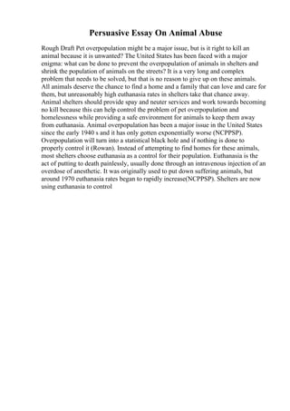 Persuasive Essay On Animal Abuse
Rough Draft Pet overpopulation might be a major issue, but is it right to kill an
animal because it is unwanted? The United States has been faced with a major
enigma: what can be done to prevent the overpopulation of animals in shelters and
shrink the population of animals on the streets? It is a very long and complex
problem that needs to be solved, but that is no reason to give up on these animals.
All animals deserve the chance to find a home and a family that can love and care for
them, but unreasonably high euthanasia rates in shelters take that chance away.
Animal shelters should provide spay and neuter services and work towards becoming
no kill because this can help control the problem of pet overpopulation and
homelessness while providing a safe environment for animals to keep them away
from euthanasia. Animal overpopulation has been a major issue in the United States
since the early 1940 s and it has only gotten exponentially worse (NCPPSP).
Overpopulation will turn into a statistical black hole and if nothing is done to
properly control it (Rowan). Instead of attempting to find homes for these animals,
most shelters choose euthanasia as a control for their population. Euthanasia is the
act of putting to death painlessly, usually done through an intravenous injection of an
overdose of anesthetic. It was originally used to put down suffering animals, but
around 1970 euthanasia rates began to rapidly increase(NCPPSP). Shelters are now
using euthanasia to control
 