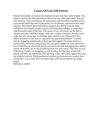 Causes Of Low Self Esteem
People with healthy self esteem like themselves and value their achievements. The
beliefs everyone has about themselves often to be true, although actually they are
only opinions. They are based on life experiences and what these experiences have
given people about the kind of person they are. If someone experiences have been
negative, their beliefs about themself are negative too. While everyone lacks
confidence occasionally, people with low self esteemfeel unhappy or unsatisfied
with themselves most of the time. The causes of low self esteem can be hard to
identify and tons of different people suffer for a variety of reasons. In many cases,
at the start of a young age, our feelings about ourselves are influenced by how
others feel about us and treat us, especially our parents and teachers. A student
may be struggling academically without parental support. Everyone deserves a
caring family, but some young people have not gotten support at home. Kids who
have a hard time at school and who do not receive the help and support they need at
school, or at home, are at risk of suffering from low self esteem. They have no way
of knowing if others are struggling as well, but they feel like they are the only
person who does not understand. The sad thing is that with a little support this issue
can often be resolved. While parents and teachers are tired and over worked, they
would find a way to help. This can cause many self esteem problems for young
people.
Bullying is another
 