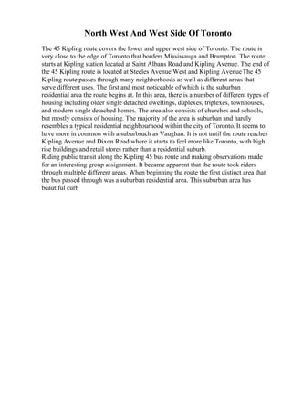 North West And West Side Of Toronto
The 45 Kipling route covers the lower and upper west side of Toronto. The route is
very close to the edge of Toronto that borders Mississauga and Brampton. The route
starts at Kipling station located at Saint Albans Road and Kipling Avenue. The end of
the 45 Kipling route is located at Steeles Avenue West and Kipling Avenue
. The 45
Kipling route passes through many neighborhoods as well as different areas that
serve different uses. The first and most noticeable of which is the suburban
residential area the route begins at. In this area, there is a number of different types of
housing including older single detached dwellings, duplexes, triplexes, townhouses,
and modern single detached homes. The area also consists of churches and schools,
but mostly consists of housing. The majority of the area is suburban and hardly
resembles a typical residential neighbourhood within the city of Toronto. It seems to
have more in common with a suburbsuch as Vaughan. It is not until the route reaches
Kipling Avenue and Dixon Road where it starts to feel more like Toronto, with high
rise buildings and retail stores rather than a residential suburb.
Riding public transit along the Kipling 45 bus route and making observations made
for an interesting group assignment. It became apparent that the route took riders
through multiple different areas. When beginning the route the first distinct area that
the bus passed through was a suburban residential area. This suburban area has
beautiful curb
 