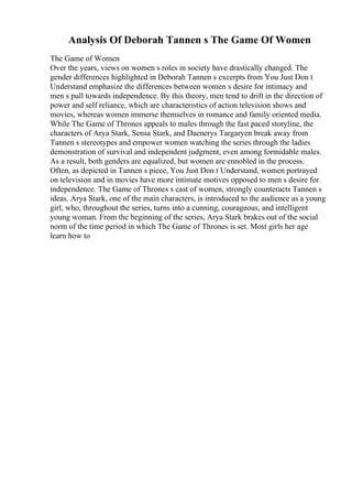 Analysis Of Deborah Tannen s The Game Of Women
The Game of Women
Over the years, views on women s roles in society have drastically changed. The
gender differences highlighted in Deborah Tannen s excerpts from You Just Don t
Understand emphasize the differences between women s desire for intimacy and
men s pull towards independence. By this theory, men tend to drift in the direction of
power and self reliance, which are characteristics of action television shows and
movies, whereas women immerse themselves in romance and family oriented media.
While The Game of Thrones appeals to males through the fast paced storyline, the
characters of Arya Stark, Sensa Stark, and Daenerys Targaryen break away from
Tannen s stereotypes and empower women watching the series through the ladies
demonstration of survival and independent judgment, even among formidable males.
As a result, both genders are equalized, but women are ennobled in the process.
Often, as depicted in Tannen s piece, You Just Don t Understand, women portrayed
on television and in movies have more intimate motives opposed to men s desire for
independence. The Game of Thrones s cast of women, strongly counteracts Tannen s
ideas. Arya Stark, one of the main characters, is introduced to the audience as a young
girl, who, throughout the series, turns into a cunning, courageous, and intelligent
young woman. From the beginning of the series, Arya Stark brakes out of the social
norm of the time period in which The Game of Thrones is set. Most girls her age
learn how to
 