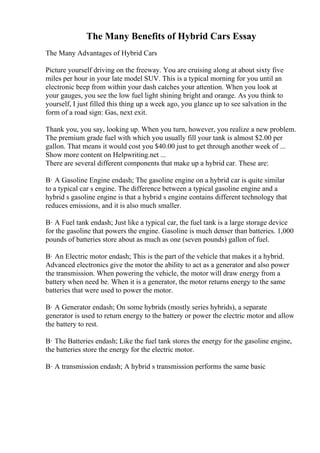The Many Benefits of Hybrid Cars Essay
The Many Advantages of Hybrid Cars
Picture yourself driving on the freeway. You are cruising along at about sixty five
miles per hour in your late model SUV. This is a typical morning for you until an
electronic beep from within your dash catches your attention. When you look at
your gauges, you see the low fuel light shining bright and orange. As you think to
yourself, I just filled this thing up a week ago, you glance up to see salvation in the
form of a road sign: Gas, next exit.
Thank you, you say, looking up. When you turn, however, you realize a new problem.
The premium grade fuel with which you usually fill your tank is almost $2.00 per
gallon. That means it would cost you $40.00 just to get through another week of ...
Show more content on Helpwriting.net ...
There are several different components that make up a hybrid car. These are:
В· A Gasoline Engine endash; The gasoline engine on a hybrid car is quite similar
to a typical car s engine. The difference between a typical gasoline engine and a
hybrid s gasoline engine is that a hybrid s engine contains different technology that
reduces emissions, and it is also much smaller.
В· A Fuel tank endash; Just like a typical car, the fuel tank is a large storage device
for the gasoline that powers the engine. Gasoline is much denser than batteries. 1,000
pounds of batteries store about as much as one (seven pounds) gallon of fuel.
В· An Electric motor endash; This is the part of the vehicle that makes it a hybrid.
Advanced electronics give the motor the ability to act as a generator and also power
the transmission. When powering the vehicle, the motor will draw energy from a
battery when need be. When it is a generator, the motor returns energy to the same
batteries that were used to power the motor.
В· A Generator endash; On some hybrids (mostly series hybrids), a separate
generator is used to return energy to the battery or power the electric motor and allow
the battery to rest.
В· The Batteries endash; Like the fuel tank stores the energy for the gasoline engine,
the batteries store the energy for the electric motor.
В· A transmission endash; A hybrid s transmission performs the same basic
 
