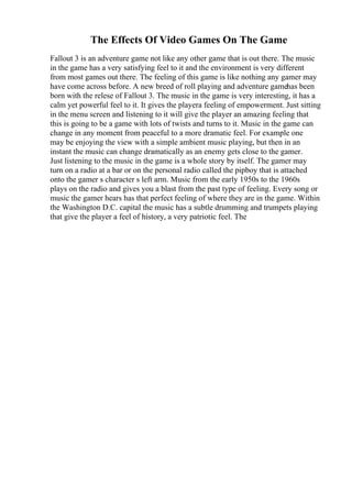 The Effects Of Video Games On The Game
Fallout 3 is an adventure game not like any other game that is out there. The music
in the game has a very satisfying feel to it and the environment is very different
from most games out there. The feeling of this game is like nothing any gamer may
have come across before. A new breed of roll playing and adventure gamehas been
born with the relese of Fallout 3. The music in the game is very interesting, it has a
calm yet powerful feel to it. It gives the playera feeling of empowerment. Just sitting
in the menu screen and listening to it will give the player an amazing feeling that
this is going to be a game with lots of twists and turns to it. Music in the game can
change in any moment from peaceful to a more dramatic feel. For example one
may be enjoying the view with a simple ambient music playing, but then in an
instant the music can change dramatically as an enemy gets close to the gamer.
Just listening to the music in the game is a whole story by itself. The gamer may
turn on a radio at a bar or on the personal radio called the pipboy that is attached
onto the gamer s character s left arm. Music from the early 1950s to the 1960s
plays on the radio and gives you a blast from the past type of feeling. Every song or
music the gamer hears has that perfect feeling of where they are in the game. Within
the Washington D.C. capital the music has a subtle drumming and trumpets playing
that give the player a feel of history, a very patriotic feel. The
 