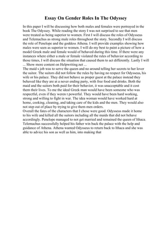 Essay On Gender Roles In The Odyssey
In this paper I will be discussing how both males and females were portrayed in the
book The Odyssey. While reading the story I was not surprised to see that men
were treated as being superior to women. First I will discuss the roles of Odysseus
and Telemachus as strong male roles throughout the story. Secondly I will discuss
the role of Penelope and the goddess Athena. I will provide examples showing how
males were seen as superior to women. I will do my best to paint a picture of how a
model Greek male and female would of behaved during this time. If there were any
instances where either a male or female violated the rules of behavior according to
those times, I will discuss the situation that caused them to act differently. Lastly I will
... Show more content on Helpwriting.net ...
The maid s job was to serve the queen and no around telling her secrets to her lover
the suitor. The suitors did not follow the rules by having no respect for Odysseus, his
wife or his palace. They did not behave as proper guest at the palace instead they
behaved like they are at a never ending party, with free food and drinks. Both the
maid and the suitors both paid for their behavior, it was unacceptable and it cost
them their lives. To me the ideal Greek man would have been someone who was
respectful, even if they weren t powerful. They would have been hard working,
strong and willing to fight in war. The idea woman would have worked hard at
home, cooking, cleaning, and taking care of the kids and the men. They would also
not step out of place by trying to give them men orders.
Overall the fates of the characters that I chose were good. Odysseus made it home
to his wife and killed all the suitors including all the maids that did not behave
accordingly. Penelope managed to not get married and remained the queen of Ithaca.
Telemachus successfully helped his father win back the palace with the help and
guidance of Athena. Athena wanted Odysseus to return back to Ithaca and she was
able to advice his son as well as him, into making that
 
