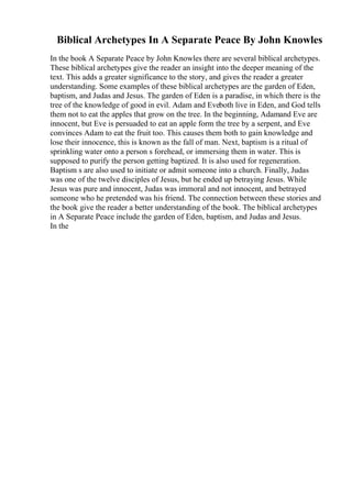 Biblical Archetypes In A Separate Peace By John Knowles
In the book A Separate Peace by John Knowles there are several biblical archetypes.
These biblical archetypes give the reader an insight into the deeper meaning of the
text. This adds a greater significance to the story, and gives the reader a greater
understanding. Some examples of these biblical archetypes are the garden of Eden,
baptism, and Judas and Jesus. The garden of Eden is a paradise, in which there is the
tree of the knowledge of good in evil. Adam and Eveboth live in Eden, and God tells
them not to eat the apples that grow on the tree. In the beginning, Adamand Eve are
innocent, but Eve is persuaded to eat an apple form the tree by a serpent, and Eve
convinces Adam to eat the fruit too. This causes them both to gain knowledge and
lose their innocence, this is known as the fall of man. Next, baptism is a ritual of
sprinkling water onto a person s forehead, or immersing them in water. This is
supposed to purify the person getting baptized. It is also used for regeneration.
Baptism s are also used to initiate or admit someone into a church. Finally, Judas
was one of the twelve disciples of Jesus, but he ended up betraying Jesus. While
Jesus was pure and innocent, Judas was immoral and not innocent, and betrayed
someone who he pretended was his friend. The connection between these stories and
the book give the reader a better understanding of the book. The biblical archetypes
in A Separate Peace include the garden of Eden, baptism, and Judas and Jesus.
In the
 