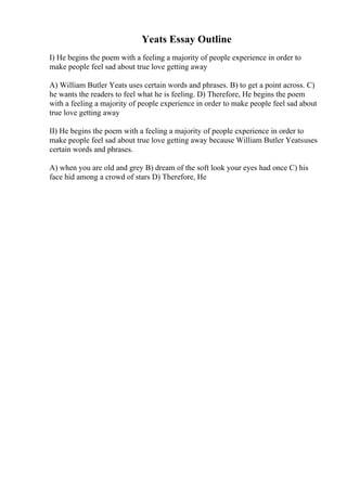 Yeats Essay Outline
I) He begins the poem with a feeling a majority of people experience in order to
make people feel sad about true love getting away
A) William Butler Yeats uses certain words and phrases. B) to get a point across. C)
he wants the readers to feel what he is feeling. D) Therefore, He begins the poem
with a feeling a majority of people experience in order to make people feel sad about
true love getting away
II) He begins the poem with a feeling a majority of people experience in order to
make people feel sad about true love getting away because William Butler Yeatsuses
certain words and phrases.
A) when you are old and grey B) dream of the soft look your eyes had once C) his
face hid among a crowd of stars D) Therefore, He
 