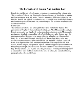 The Formation Of Islamic And Western Law
Islamic law, or Shariah, is legal system governing the members of the Islamic faith.
The formation of Islamic and Western law has similar types of foundation structures
that have supported what it is today. There are also many different ways people can
interpret Shariah and apply it to modern society. Although there are strong influences
that hinder the practice of Islamic law, abandoning the law is not the best solution to
countries in turmoil.
Islamic Law
The formation of Islamic law is thought to have been started after the first three
generations of Prophet Muhammad s death in 632 AD. After Muhammad s death, the
Islamic community was faced with confusion and constitutional crisis. Mohammad s
predecessor, Abu Bakr, assumed the role of caliph, but only ruled for two years due
to an assassination. His main focus was to bring the tribes back to Islam that had
broke ties to Islam and Mohamad after his death. Succeeding Bakr s reign was
another companion of the prophet named Umar and under his caliphate expanded
Islam at an unprecedented rate. The rapid expansion of territory unified the Arab
culture, Islamic religion, and political aspects. This melting pot of private individuals
brought legal concepts, and institutions that were familiar to the native cultures to
help develop Islamic Law, or jurist law. The jurists could come together to implement
a common law, since problems that were the same in nature, but located differently
geographically, often had different
 