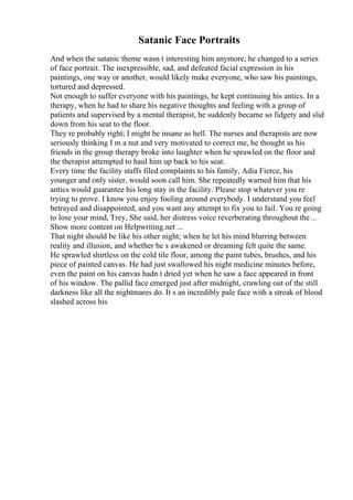 Satanic Face Portraits
And when the satanic theme wasn t interesting him anymore, he changed to a series
of face portrait. The inexpressible, sad, and defeated facial expression in his
paintings, one way or another, would likely make everyone, who saw his paintings,
tortured and depressed.
Not enough to suffer everyone with his paintings, he kept continuing his antics. In a
therapy, when he had to share his negative thoughts and feeling with a group of
patients and supervised by a mental therapist, he suddenly became so fidgety and slid
down from his seat to the floor.
They re probably right; I might be insane as hell. The nurses and therapists are now
seriously thinking I m a nut and very motivated to correct me, he thought as his
friends in the group therapy broke into laughter when he sprawled on the floor and
the therapist attempted to haul him up back to his seat.
Every time the facility staffs filed complaints to his family, Adia Fierce, his
younger and only sister, would soon call him. She repeatedly warned him that his
antics would guarantee his long stay in the facility. Please stop whatever you re
trying to prove. I know you enjoy fooling around everybody. I understand you feel
betrayed and disappointed, and you want any attempt to fix you to fail. You re going
to lose your mind, Trey, She said, her distress voice reverberating throughout the...
Show more content on Helpwriting.net ...
That night should be like his other night; when he let his mind blurring between
reality and illusion, and whether he s awakened or dreaming felt quite the same.
He sprawled shirtless on the cold tile floor, among the paint tubes, brushes, and his
piece of painted canvas. He had just swallowed his night medicine minutes before,
even the paint on his canvas hadn t dried yet when he saw a face appeared in front
of his window. The pallid face emerged just after midnight, crawling out of the still
darkness like all the nightmares do. It s an incredibly pale face with a streak of blood
slashed across his
 
