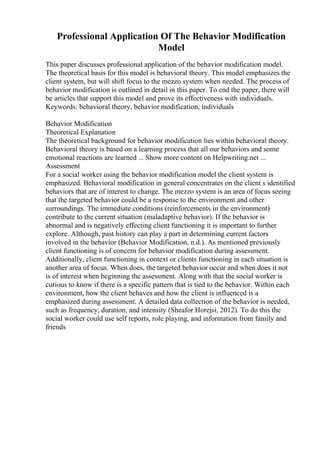Professional Application Of The Behavior Modification
Model
This paper discusses professional application of the behavior modification model.
The theoretical basis for this model is behavioral theory. This model emphasizes the
client system, but will shift focus to the mezzo system when needed. The process of
behavior modification is outlined in detail in this paper. To end the paper, there will
be articles that support this model and prove its effectiveness with individuals.
Keywords: behavioral theory, behavior modification, individuals
Behavior Modification
Theoretical Explanation
The theoretical background for behavior modification lies within behavioral theory.
Behavioral theory is based on a learning process that all our behaviors and some
emotional reactions are learned ... Show more content on Helpwriting.net ...
Assessment
For a social worker using the behavior modification model the client system is
emphasized. Behavioral modification in general concentrates on the client s identified
behaviors that are of interest to change. The mezzo system is an area of focus seeing
that the targeted behavior could be a response to the environment and other
surroundings. The immediate conditions (reinforcements in the environment)
contribute to the current situation (maladaptive behavior). If the behavior is
abnormal and is negatively effecting client functioning it is important to further
explore. Although, past history can play a part in determining current factors
involved in the behavior (Behavior Modification, n.d.). As mentioned previously
client functioning is of concern for behavior modification during assessment.
Additionally, client functioning in context or clients functioning in each situation is
another area of focus. When does, the targeted behavior occur and when does it not
is of interest when beginning the assessment. Along with that the social worker is
curious to know if there is a specific pattern that is tied to the behavior. Within each
environment, how the client behaves and how the client is influenced is a
emphasized during assessment. A detailed data collection of the behavior is needed,
such as frequency, duration, and intensity (Sheafor Horejsi, 2012). To do this the
social worker could use self reports, role playing, and information from family and
friends
 