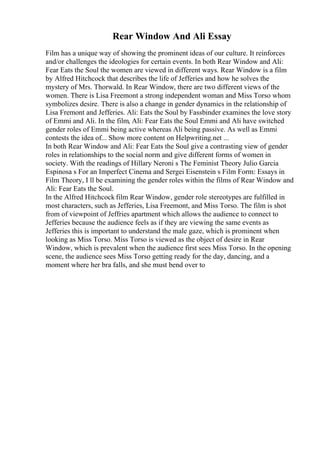 Rear Window And Ali Essay
Film has a unique way of showing the prominent ideas of our culture. It reinforces
and/or challenges the ideologies for certain events. In both Rear Window and Ali:
Fear Eats the Soul the women are viewed in different ways. Rear Window is a film
by Alfred Hitchcock that describes the life of Jefferies and how he solves the
mystery of Mrs. Thorwald. In Rear Window, there are two different views of the
women. There is Lisa Freemont a strong independent woman and Miss Torso whom
symbolizes desire. There is also a change in gender dynamics in the relationship of
Lisa Fremont and Jefferies. Ali: Eats the Soul by Fassbinder examines the love story
of Emmi and Ali. In the film, Ali: Fear Eats the Soul Emmi and Ali have switched
gender roles of Emmi being active whereas Ali being passive. As well as Emmi
contests the idea of... Show more content on Helpwriting.net ...
In both Rear Window and Ali: Fear Eats the Soul give a contrasting view of gender
roles in relationships to the social norm and give different forms of women in
society. With the readings of Hillary Neroni s The Feminist Theory Julio Garcia
Espinosa s For an Imperfect Cinema and Sergei Eisenstein s Film Form: Essays in
Film Theory, I ll be examining the gender roles within the films of Rear Window and
Ali: Fear Eats the Soul.
In the Alfred Hitchcock film Rear Window, gender role stereotypes are fulfilled in
most characters, such as Jefferies, Lisa Freemont, and Miss Torso. The film is shot
from of viewpoint of Jeffries apartment which allows the audience to connect to
Jefferies because the audience feels as if they are viewing the same events as
Jefferies this is important to understand the male gaze, which is prominent when
looking as Miss Torso. Miss Torso is viewed as the object of desire in Rear
Window, which is prevalent when the audience first sees Miss Torso. In the opening
scene, the audience sees Miss Torso getting ready for the day, dancing, and a
moment where her bra falls, and she must bend over to
 