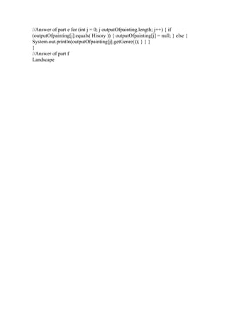//Answer of part e for (int j = 0; j outputOfpainting.length; j++) { if
(outputOfpainting[j].equals( Hisory )) { outputOfpainting[j] = null; } else {
System.out.println(outputOfpainting[j].getGenre()); } } }
}
//Answer of part f
Landscape
 