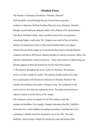 Absalom Essay
The Narrative Technique of Faulkner s Absalom, Absalom!
Guilt should be viewed through the eyes of more than one person,
southern or otherwise. William Faulkner filters the story, Absalom, Absalom!,
through several minds providing the reader with a dilution of its representation.
Miss Rosa, frustrated, lonely, mad, is unable to answer her own questions
concerning Sutpen s motivation. Mr. Compson sees much of the evil and the
illusion of romanticism of the evil that turned Southern ladies into ghosts.
Charles Bon and Henry Sutpen are evaluated for their motives through Quentin
Compson and Shreve McCannon. Quentin attempt to evade his awareness, Shreve the
outsider (with Quentin s help) reconstructs ... Show more content on Helpwriting.net
...
Quentin appears to think the material for the first half of the chapter
2. The narrator, throughout the novel, works as a historian. The narrators
seem to act like a model for readers. The narrator actually teaches the reader
how to participate in the historical recollection of Absalom Absalom! The
narrator also introduces the reader to things to come. The complexity of the
novel involves more than just reading the novel. The reader must become an
objective learner as to the history of Mr. Sutpen.
Mr. Compson s section of chapter two (43 58) contains words like
perhaps and doubtless. For example: Compson speculates that Mr. Coldfield s
motivation for a small wedding was perhaps parsimony or perhaps due to the
community s attitude toward his prospective son in law (50). The aunt s
doubtless : did not forgive Sutpen for not having a past and looked at the
 