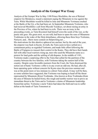 Analysis of the Gempei War Essay
Analysis of the Gempei War In May 1180 Prince Mochihito, the son of Retired
emperor Go Shirakawa, issued a statement urging the Minamoto to rise against the
Taira. While Mochihito would be killed in June and Minamoto Yorimasa crushed
at the Battle of the Uji, a fire had been set. In September Minamoto Yoritomo, who
had recieved Mochihito s call from Miyoshi Yasukiyo, set about raising an army in
the Province of Izu, where he had been in exile. There was an irony in the
preceeding events, as Taira Kiyomori had himself sown the seeds of the war, so the
poetic tale goes. His great error, we are told, had been to spare the sons of Minamoto
Yoshitomo in the wake of the Heiji disturbance, allowing these three boys Yoritomo,
Noriyori, and... Show more content on Helpwriting.net ...
His motivations for this abortive upheaval are unclear, but by the end of the year,
the emperor was back in Kyoto. In truth, the Taira seem to have settled on a
containment policy as regarded Yoritomo, and made little effort following the
Battle of Fujigawa to reassert their control in the Kanto. They did have their hands
full with other local warriors rising up, men who used the Minamoto name as a
pretext for land grabs and the settling of old disputes. In the middle of 1181,
Yoritomo made a surprising offer to the Taira that called for the partition of the
country between the two families, with Yoritomo taking the eastern half of the
country. Despite some favorable murmers from the Court, the Taira dismissed the
notion out of hand. Yoritomo s offer is in any event an odd one. He had, after all,
been operating quite without concern for Kyoto since the previous summer and
was at this point more or less immune to a direct Taira attack. It may well be then,
as some scholars have suggested, that Yoritomo was hoping to head off the threat
represented by Minamoto (Kiso) Yoshinaka. Also known as Kiso Yoshinaka (from
the area of Shinano he hailed from), this rough and tumble warrior was to prove an
immediate threat to the Taira and to Yoritomo s claims of Minamoto leadership.
Somewhat earlier, Yoritomo s uncle Yukiie had taken the field and was to suffer
defeat at the hands of Taira Tomomori at
 