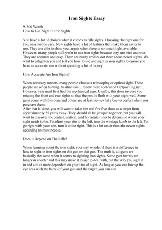 Iron Sights Essay
9. 500 Words
How to Use Sight In Iron Sights
You have a lot of choices when it comes to rifle sights. Choosing the right one for
you, may not be easy. New sights have a lot of features that make them easier to
use. They are able to show you targets when there is not much light available.
However, many people still prefer to use iron sights because they are tried and true.
They are accurate and easy. There are many articles out there about newer sights. We
want to enlighten you and tell you how to use and sight in iron sights to ensure you
have an accurate aim without spending a lot of money.
How Accurate Are Iron Sights?
When accuracy matters, many people choose a telescoping or optical sight. These
people are often hunting. In situations ... Show more content on Helpwriting.net ...
However, you must first find the mechanical zero. Usually, this does involve you
rotating the front and rear sights so that the post is flush with your sight well. Some
guns come with this done and others are at least somewhat close to perfect when you
purchase them.
After that is done, you will want to take aim and fire five shots at a target from
approximately 25 yards away. They should all be grouped together, but you will
want to discover the central, vertical, and horizontal lines to determine where your
sight needs to be. To adjust your site to the left, turn the windage knob to the left. To
go right with your aim, turn it to the right. This is a lot easier than the newer sights
according to most people.
Does It Depend on The Rifle?
When learning about the iron sight, you may wonder if there is a difference in
how to sight in iron sights on this gun or that gun. The truth is, all guns are
basically the same when it comes to sighting iron sights. Some gun barrels are
longer or shorter and this may make it easier to deal with, but the way you sight it
in and aim is more dependent on your line of sight. As long as you can line up the
eye area with the barrel of your gun and the target, you can aim
 