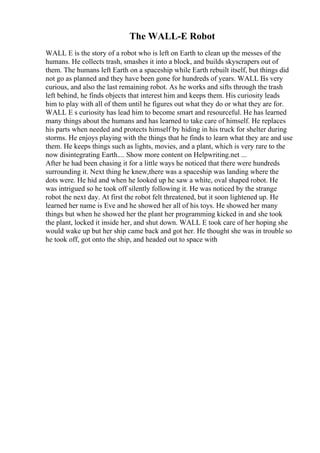 The WALL-E Robot
WALL E is the story of a robot who is left on Earth to clean up the messes of the
humans. He collects trash, smashes it into a block, and builds skyscrapers out of
them. The humans left Earth on a spaceship while Earth rebuilt itself, but things did
not go as planned and they have been gone for hundreds of years. WALL Eis very
curious, and also the last remaining robot. As he works and sifts through the trash
left behind, he finds objects that interest him and keeps them. His curiosity leads
him to play with all of them until he figures out what they do or what they are for.
WALL E s curiosity has lead him to become smart and resourceful. He has learned
many things about the humans and has learned to take care of himself. He replaces
his parts when needed and protects himself by hiding in his truck for shelter during
storms. He enjoys playing with the things that he finds to learn what they are and use
them. He keeps things such as lights, movies, and a plant, which is very rare to the
now disintegrating Earth.... Show more content on Helpwriting.net ...
After he had been chasing it for a little ways he noticed that there were hundreds
surrounding it. Next thing he knew,there was a spaceship was landing where the
dots were. He hid and when he looked up he saw a white, oval shaped robot. He
was intrigued so he took off silently following it. He was noticed by the strange
robot the next day. At first the robot felt threatened, but it soon lightened up. He
learned her name is Eve and he showed her all of his toys. He showed her many
things but when he showed her the plant her programming kicked in and she took
the plant, locked it inside her, and shut down. WALL E took care of her hoping she
would wake up but her ship came back and got her. He thought she was in trouble so
he took off, got onto the ship, and headed out to space with
 