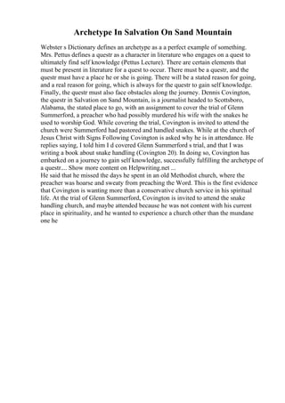 Archetype In Salvation On Sand Mountain
Webster s Dictionary defines an archetype as a a perfect example of something.
Mrs. Pettus defines a questr as a character in literature who engages on a quest to
ultimately find self knowledge (Pettus Lecture). There are certain elements that
must be present in literature for a quest to occur. There must be a questr, and the
questr must have a place he or she is going. There will be a stated reason for going,
and a real reason for going, which is always for the questr to gain self knowledge.
Finally, the questr must also face obstacles along the journey. Dennis Covington,
the questr in Salvation on Sand Mountain, is a journalist headed to Scottsboro,
Alabama, the stated place to go, with an assignment to cover the trial of Glenn
Summerford, a preacher who had possibly murdered his wife with the snakes he
used to worship God. While covering the trial, Covington is invited to attend the
church were Summerford had pastored and handled snakes. While at the church of
Jesus Christ with Signs Following Covington is asked why he is in attendance. He
replies saying, I told him I d covered Glenn Summerford s trial, and that I was
writing a book about snake handling (Covington 20). In doing so, Covington has
embarked on a journey to gain self knowledge, successfully fulfilling the archetype of
a questr.... Show more content on Helpwriting.net ...
He said that he missed the days he spent in an old Methodist church, where the
preacher was hoarse and sweaty from preaching the Word. This is the first evidence
that Covington is wanting more than a conservative church service in his spiritual
life. At the trial of Glenn Summerford, Covington is invited to attend the snake
handling church, and maybe attended because he was not content with his current
place in spirituality, and he wanted to experience a church other than the mundane
one he
 