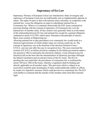 Supremacy of Eu Law
Supremacy/ Primacy of European Union Law Introduction: State sovereignty and
supremacy of European Union law are traditionally seen as fundamentally opposite in
nature. The rights of states to deal with national issues internally, in compliance with
national law, versus the obligation on states to subordinate national law to
Community law. Where it is contained: Historically the EEC treaty contained no
provision dealing with the concept of supremacy of Community law over the
national law of member states. In fact, treaties were generally silent as to the nature
of the relationship between EU law and national law except for a general obligation
contained in article 4 (3) TEU which states: Pursuant to the principle of sincere...
Show more content on Helpwriting.net ...
Allowing national law to take precedence over community law would result in a
fractious legal structure of which neither states nor citizens could rely on. The
concept of supremacy was at the forefront of the decision Flaminio Costa v
E.N.E.L: just one year after the case in van gend en loos. The case concerned the
creation of E.N.E.L an Italian electricity company by the Italian government under a
law passed in 1962 to nationalise the electricity industry. Costa refused to pay his
electricity bill on the basis that the nationalisation of electricity providers infringed
the Italian Constitution and several provisions of the EC treaty. The ECJ in
deciding the case stated that: the precedence of community law is confirmed by
article 189 (now 288) of the treaty, whereby a regulation shall be binding and
directly applicable on all member states. This provision which is subject to no
reservation would be quite meaningless if states could unilaterally nullify its effects
by means of a legislative measure which could prevail over community law The ECJ
went further to comment that the transfer of the member states from their national
legal
 
