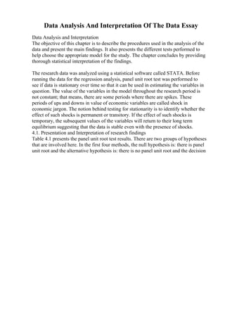 Data Analysis And Interpretation Of The Data Essay
Data Analysis and Interpretation
The objective of this chapter is to describe the procedures used in the analysis of the
data and present the main findings. It also presents the different tests performed to
help choose the appropriate model for the study. The chapter concludes by providing
thorough statistical interpretation of the findings.
The research data was analyzed using a statistical software called STATA. Before
running the data for the regression analysis, panel unit root test was performed to
see if data is stationary over time so that it can be used in estimating the variables in
question. The value of the variables in the model throughout the research period is
not constant; that means, there are some periods where there are spikes. These
periods of ups and downs in value of economic variables are called shock in
economic jargon. The notion behind testing for stationarity is to identify whether the
effect of such shocks is permanent or transitory. If the effect of such shocks is
temporary, the subsequent values of the variables will return to their long term
equilibrium suggesting that the data is stable even with the presence of shocks.
4.1. Presentation and Interpretation of research findings
Table 4.1 presents the panel unit root test results. There are two groups of hypotheses
that are involved here. In the first four methods, the null hypothesis is: there is panel
unit root and the alternative hypothesis is: there is no panel unit root and the decision
 