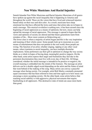 Non White Musicians And Racial Injustice
Sameh Iskandar Non White Musicians and Racial Injustice Musicians of all genres
have spoken up against the racial inequality that is happening in America and
throughout the world. These are the voices that have lived and witnessed injustice
based solely on their race and skin color. As a result, musicians have deep
emotional ties that have affected the lyrics and tones that artists take on in hopes to
send a message. This musical revolution is nothing new, it has been around since the
beginning of racial oppression as a means of optimism, but now, music can help
spread the message of racial oppression. This message is spread in hopes that the
views and opinions of society are altered and that future generations learn from
mistakes of the... Show more content on Helpwriting.net ...
The lower class is where a majority of artists began and this is the very inspiration
and meaning of their whole career. Some people look up to musicians as a just
means of entertainment that does not pertain to the real world, those people are
wrong. The function of an artist, whether singing, rapping or any other vocal
means, when it pertains to racial inequality, can have multiple dissimilar
implications. Some performers use their gift in optimism to change the way society
thinks as a whole in hopes of having deep, meaningful, positive impacts. On the
other hand, some artist express their anger and frustrations they feel due to the
persistent discrimination they must live with every day of their life. All things
considered, whether the initial message is intended to be positive or negative, the
overall meaning is embedded into the minds of the listeners. The message an artist
delivers can be a double edged sword depending on the artist and the frame of mind
that went behind of the making of the song. Many artists can convey a peaceful
message when facing society. For example, artist Bob Marley constantly promoted
equal coexistence that has been referred to time and time again as to how music can
encourage a more accepting society. On the other hand, some artists believe that
reaching social stability is with aggressive, physical movements that require
backlashing at all oppressors. This destructive state of mind can cause more harm
than good,
 