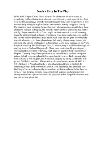 Noah s Piety In The Play
In the York Corpus Christi Plays, many of the characters are so over top, so
remarkably buffoonish that those characters are ultimately quite comedic in effect.
To a modern audience, a comedic biblical character may seem blasphemous it may
seem morally wrong to laugh at Jesus s executioners as they struggle to crucify
Christianity s most important figure. However, when examining exactly how those
characters function in the play, the comedic nature of those characters may not be
wholly blasphemous in effect. For example, do those comedic executioners only
make the audience laugh at Jesus s crucifixion, or do they emphasize Jesus s calm
and solemn nature? Similarly, plays about Noah s ark and the great flood include
comedic characters, yet those plays do not feel totally blasphemous. Instead, the
inclusion of a variety of characters in these plays seems more nuanced. In the York
Corpus ChristiPlay The Building of the Ark, Noah s piety is established through his
undying trust in God and his general... Show more content on Helpwriting.net ...
Throughout his encounter with God, Noah does not question God s intentions or
his plan. The only thing Noah questions is his own ability to perform such great
actions (which is, again, related to his pious humility), never God s general plan.
God explains to him his plan, and Noah ends the play by telling God that he will
go and fulfill God s wishes: Abowte this werke now bus me wende, (PAGE #, l.
148). Not only is Noah humble, he is also obedient and trusts in his God. In
attributing Noah s piety to humility, trust in God, obedience, and gratitude, The
Building of the Ark subsequently praises these attributes and establishes them as
virtues. Thus, the play not only categorizes Noah as pious (and explains what
exactly makes him a pious character), the play also makes the public aware of how
one can become pious like
 