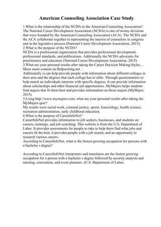 American Counseling Association Case Study
1.What is the relationship of the NCDA to the American Counseling Association?
The National Career Development Association (NCDA) is one of twenty divisions
that were founded by the American Counseling Association (ACA). The NCDA and
the ACA collaborate together in representing the interest of counselors in congress
and in the legislative process (National Career Development Association, 2015).
2.What is the purpose of the NCDA?
NCDA is a professional organization that provides professional development,
professional standards, and publications. Additionally the NCDA advocates for
practitioners and educators (National Career Development Association, 2015).
3.What are your personal results after taking the Career Decision Making Styles ...
Show more content on Helpwriting.net ...
Additionally is can help provide people with information about different colleges in
their area and the degrees that each college has to offer. Through questionnaires to
help match an individuals interests with specific degrees. It can provide information
about scholarships and other financial aid opportunities. MyMajors helps students
find majors that fit them best and provides information on those majors (MyMajor,
2015).
5.Using http://www.mymajors.com, what are your personal results after taking the
MyMajors quiz?
My results were social work, criminal justice, sports, kinesiology, health science,
recreation administration, early childhood education.
6.What is the purpose of CareerInfoNet?
CareerInfoNet provides information to job seekers, businesses, and students on
careers, trainings, and job searching. This website is from the U.S. Department of
Labor. It provides assessments for people to take to help them find what jobs and
careers fit the best, it provides people with a job search, and an opportunity to
research various careers.
According to CareerInfoNet, what is the fastest growing occupation for persons with
a bachelor s degree?
According to CareerInfoNet interpreters and translators are the fastest growing
occupation for a person with a bachelor s degree followed by security analysts and
meeting, convention, and event planners. (U.S. Department of Labor,
 