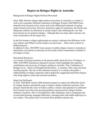 Report on Refugee Rights in Australia
Background of Refugee Rights Political Movement
Since 2000, both the refugee rights political movement in Australia as a whole as
well as the Australian National Committee on Refugee Women (ANCORW) have
primarily been focused on key issues such as the differential treatment of asylum
seekers based on how they arrived in Australia or apply for protection, the Pacific and
Malaysian solution, the detention of asylum seekers and combating the view that
boat arrivals are not genuine refugees . Although there are many other concerns, the
issues listed above are the major ones.
In the first instance, refugee right groups are trying to minimize the difference in the
way onshore and offshore asylum seekers are processed. ... Show more content on
Helpwriting.net ...
In addition to that, ANCORW raises money to enable refugee women in Australia to
attend these conventions to advocate for the needs of their communities on behalf of
all refugee women.
Educational Resources
As a means of raising awareness in the general public about the lives of refugees, in
2009, ANCORW launched an education resource which highlights the inspiring
contributions and successes of refugees settling in Australia. Title, Celebration of
Refugee Lives : Stories of Strength and Resilience , it contains a film, book and short
training program. The aim of this education resource is to enhance the public s
understanding of refugee experience and to dispel the exaggerated myth that refugees
only bring negative social and economic problems.
Improving Settlement
In 2010, ANCROW and the CRR initiated a project to explore the difficulties faced
by refugee families and identify steps to improve family settlement outcomes. Past
projects found that the issues of family conflict, violence and separation in settlement
have become one of the most pressing problems experienced by refugee families
settling in Australia. This is exacerbated by other challenges such as inadequate and
overcrowded housing, language difficulties, unemployment and trouble adjusting to a
new culture. This project aims to research these problems and provide
 
