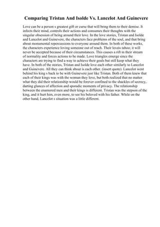 Comparing Tristan And Isolde Vs. Lancelot And Guinevere
Love can be a person s greatest gift or curse that will bring them to their demise. It
infects their mind, controls their actions and consumes their thoughts with the
singular obsession of being around their love. In the love stories, Tristan and Isolde
and Lancelot and Guinevere, the characters face problems of the soul, and that bring
about monumental repercussions to everyone around them. In both of these works,
the characters experience loving someone out of reach. Their loveis taboo; it will
never be accepted because of their circumstances. This causes a rift in their stream
of normality and forces actions to be made. Love triangles emerge since the
characters are trying to find a way to achieve their goals but still keep what they
have. In both of the stories, Tristan and Isolde love each other similarly to Lancelot
and Guinevere. All they can think about is each other. (insert quote). Lancelot went
behind his king s back to be with Guinevere just like Tristan. Both of them knew that
each of their kings was with the woman they love, but both realized that no matter
what they did their relationship would be forever confined to the shackles of secrecy,
darting glances of affection and sporadic moments of privacy. The relationship
between the enamored men and their kings is different. Tristan was the stepson of the
king, and it hurt him, even more, to see his beloved with his father. While on the
other hand, Lancelot s situation was a little different.
 