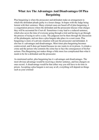 What Are The Advantages And Disadvantages Of Plea
Bargaining
Plea bargaining is when the prosecutor and defendant make an arrangement in
which the defendant pleads guilty to a lesser charge. In hopes with the Judge being
lenient with their sentence. Many criminal cases are based off of plea bargaining, it
s a negotiation process where the defendant and the prosecutor discuss what charges
they will be accounted for if not all. Sometimes it may lead to a reduced sentence,
which also saves the time of everyone going through a trial and having to go through
the process of trying to solve a case. The judgecan not be there through the discussion
of the pleabargain, and nor does a plea bargain take place in a court room. Plea
bargaining is more of a private situation with just the prosecutor and defendant. It
also has it s advantages and disadvantages. Most times plea bargaining becomes
controversial, and It does get heated because no one wants to sit in prison. A crimeis a
crime and the person who commits the crime has to face the consequences of his/her
actions. Plea Bargaining just makes things a little more less complicated then what it
needs to be for a defendant and the prosecutor.
As mentioned earlier, plea bargaining has it s advantages and disadvantages. The
most obvious advantage would be receiving a shorter sentence, and less chargers on
ones record. A disadvantage would be that either way you still have to do time in
prison. Accepting a plea bargain is not easy at all, everything will depend on things
such as your criminal
 