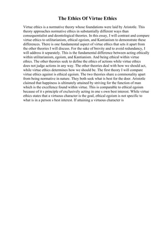 The Ethics Of Virtue Ethics
Virtue ethics is a normative theory whose foundations were laid by Aristotle. This
theory approaches normative ethics in substantially different ways than
consequentialist and deontological theories. In this essay, I will contrast and compare
virtue ethics to utilitarianism, ethical egoism, and Kantianism to demonstrate these
differences. There is one fundamental aspect of virtue ethics that sets it apart from
the other theories I will discuss. For the sake of brevity and to avoid redundancy, I
will address it separately. This is the fundamental difference between acting ethically
within utilitarianism, egoism, and Kantianism. And being ethical within virtue
ethics. The other theories seek to define the ethics of actions while virtue ethics
does not judge actions in any way. The other theories deal with how we should act,
while virtue ethics determines how we should be. The first theory I will compare
virtue ethics against is ethical egoism. The two theories share a commonality apart
from being normative in nature. They both seek what is best for the doer. Aristotle
claimed that happiness is ultimately attained by striving for the function of man
which is the excellence found within virtue. This is comparable to ethical egoism
because of it s principle of exclusively acting in one s own best interest. While virtue
ethics states that a virtuous character is the goal, ethical egoism is not specific to
what is in a person s best interest. If attaining a virtuous character is
 
