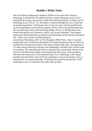 Denillo s White Noise
One of the themes addressed in depth by DeNillo in his book White Noise is
technology in modern life. He explores just how much technology can be used to
manipulate the masses and just how much faith and trust people are willing to put in
technology (Laist, 2010 p. 12). The theme is explored through the eyes of Jack and
the people around him. Technologyis shown to be not only a tool for good but also
can be manipulated to cause adverse negative effects, and he also demonstrates how
life in modern day relates with technology (Rapp, 2012 p. 6). DeNillo shows this
relation through the use of narrative, motifs, and various characters. These papers
explore this relationship between humans and technology and the promises and perils
that... Show more content on Helpwriting.net ...
According to Henneberg, (2011 p. 45), throughout White Noise , there is constant
background noise of machines and products of modern technology that are shown to
continuously interrupt the narrative. The noises include traffic jams, interruptions by
TV shows and commercials and quite very deliberately, the book starts with the hum
of a machine. The technology has been so ingrained into normal daily life that it has
mixed in with the human sounds so homogeneously that it joins in the cacophony
that forms the white noise in the characters daily lives. Technology in this regard
therefore not only forms a part of life but something so woven into people s lives, a
situation that is no longer separable. Technology has ceased to become part of life;
technology is the very substance that makes ups our daily
 