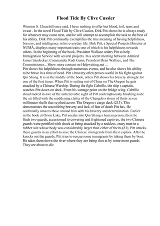 Flood Tide By Clive Cussler
Winston S. Churchill once said, I have nothing to offer but blood, toil, tears and
sweat . In the novel Flood Tide by Clive Cussler, Dirk Pitt shows he is always ready
for whatever may come next, and he will attempt to accomplish the task to the best of
his ability. Dirk Pitt continually exemplifies the true meaning of having helpfulness,
bravery, and intelligence in his everyday life. Dirk Pitt, a Special Projects Director at
NUMA, displays many important traits one of which is his helpfulness towards
others. In the beginning of the book, President Wallace orders Pitt to help
Immigration Service with several projects. In a secret meeting between Admiral
James Sandecker, Commander Rudi Gunn, President Dean Wallace, and The
Commissioner... Show more content on Helpwriting.net ...
Pitt shows his helpfulness through numerous events, and he also shows his ability
to be brave in a time of need. Pitt s bravery often proves useful in his fight against
Qin Shang. It is in the middle of the book, when Pitt shows his bravery strongly for
one of the first times. When Pitt is sailing out of China on The Oregon he gets
attacked by a Chinese Warship. During the fight Cabrillo, the ship s captain,
watches Pitt down on deck, From his vantage point on the bridge wing, Cabrillo
stood rooted in awe of the unbelievable sight of Pitt contemptuously brushing aside
the air filled with the maddening clatter of the Chengdo s storm of thirty seven
millimeter shells that scythed across The Oregon s cargo deck (215). This
demonstrates the astonishing bravery and lack of fear of death Pitt has. He
continually amazes those around him with his bravery and determination. Earlier
in the book at Orion Lake, Pitt sneaks into Qin Shang s human prison, there he
finds two guards, accustomed to cowering and frightened captives, the two Chinese
guards were petrified with shock at being attacked by a reckless, crazy man in a
rubber suit whose body was considerably larger than either of theirs (83). Pitt attacks
these guards in an effort to save the Chinese immigrants from their captors. After he
knocks out the guards, Pitt tries to rescue some immigrants by taking them by boat.
He takes them down the river where they are being shot at by some more guards.
They are about to die
 