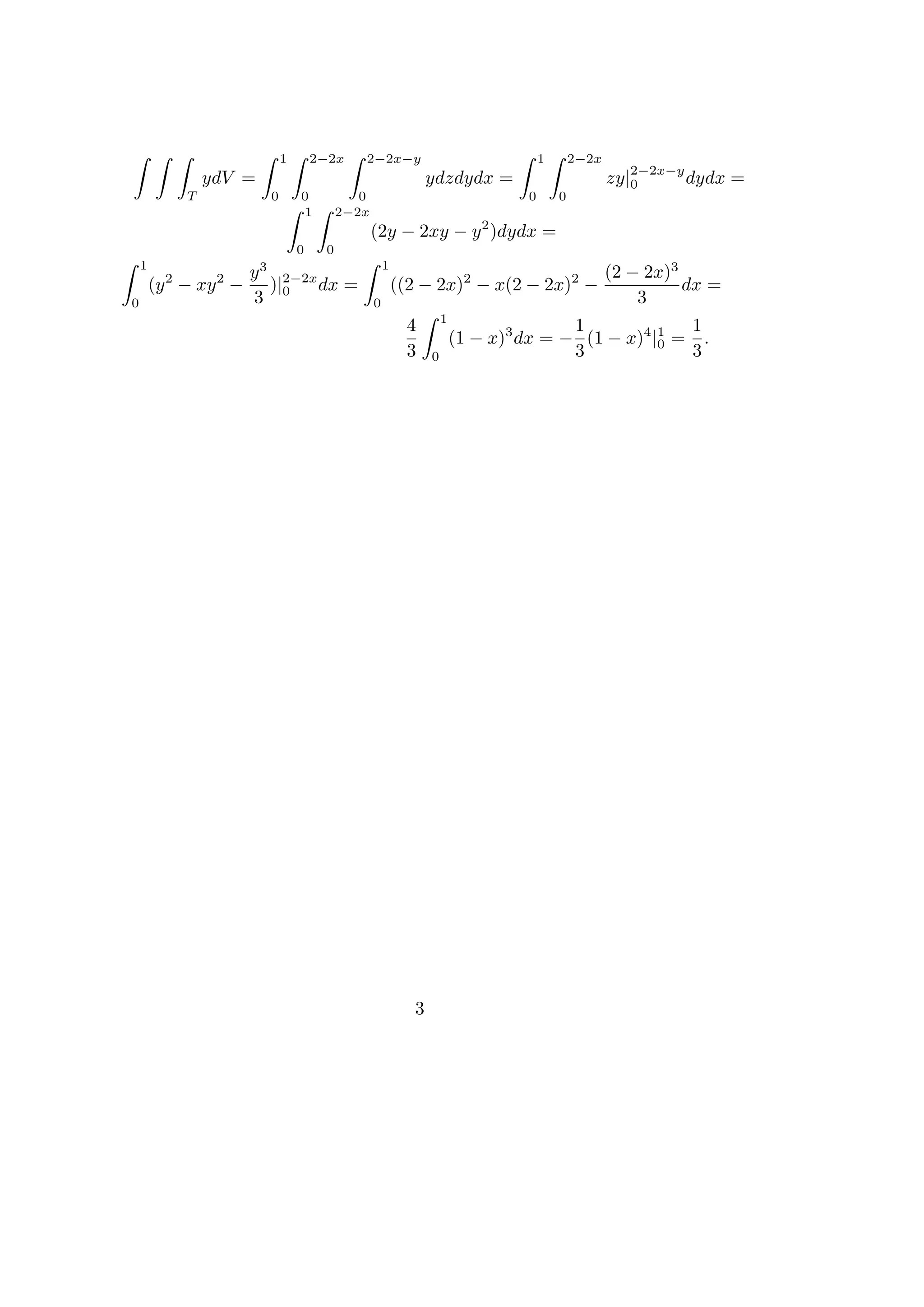 1       2−2x    2−2x−y                                  1       2−2x
                                                                                                           2−2x−y
                 ydV =                                              ydzdydx =                           zy|0      dydx =
             T               0       0           0                                   0       0
                                     1        2−2x
                                                     (2y − 2xy − y 2 )dydx =
                                     0    0
    1                    3                               1
                        y 2−2x                                                                          (2 − 2x)3
        (y 2 − xy 2 −    )|    dx =                          ((2 − 2x)2 − x(2 − 2x)2 −                            dx =
0                       3 0                          0                                                      3
                                                                        1
                                                               4                           1             1
                                                                            (1 − x)3 dx = − (1 − x)4 |1 = .
                                                                                                      0
                                                               3    0                      3             3




                                                                3
 