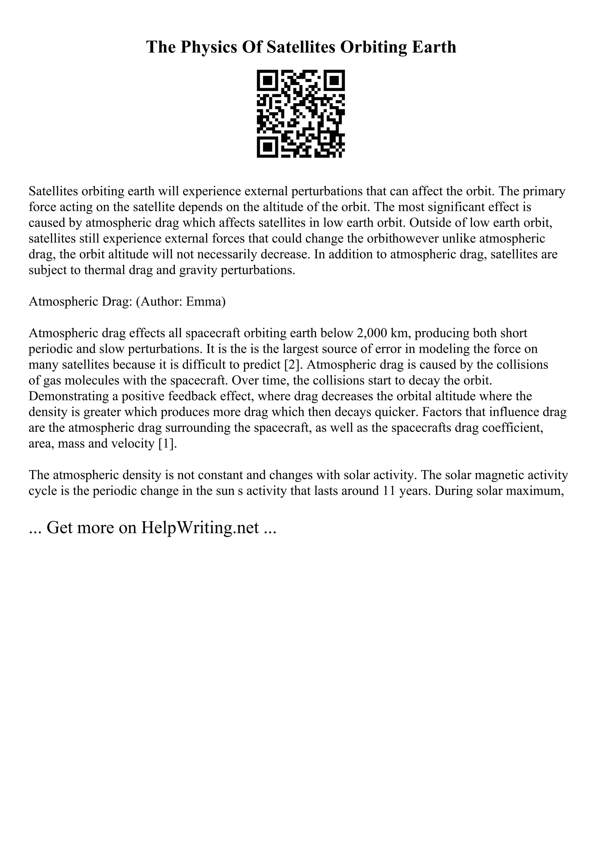 The Physics Of Satellites Orbiting Earth
Satellites orbiting earth will experience external perturbations that can affect the orbit. The primary
force acting on the satellite depends on the altitude of the orbit. The most significant effect is
caused by atmospheric drag which affects satellites in low earth orbit. Outside of low earth orbit,
satellites still experience external forces that could change the orbithowever unlike atmospheric
drag, the orbit altitude will not necessarily decrease. In addition to atmospheric drag, satellites are
subject to thermal drag and gravity perturbations.
Atmospheric Drag: (Author: Emma)
Atmospheric drag effects all spacecraft orbiting earth below 2,000 km, producing both short
periodic and slow perturbations. It is the is the largest source of error in modeling the force on
many satellites because it is difficult to predict [2]. Atmospheric drag is caused by the collisions
of gas molecules with the spacecraft. Over time, the collisions start to decay the orbit.
Demonstrating a positive feedback effect, where drag decreases the orbital altitude where the
density is greater which produces more drag which then decays quicker. Factors that influence drag
are the atmospheric drag surrounding the spacecraft, as well as the spacecrafts drag coefficient,
area, mass and velocity [1].
The atmospheric density is not constant and changes with solar activity. The solar magnetic activity
cycle is the periodic change in the sun s activity that lasts around 11 years. During solar maximum,
... Get more on HelpWriting.net ...
 