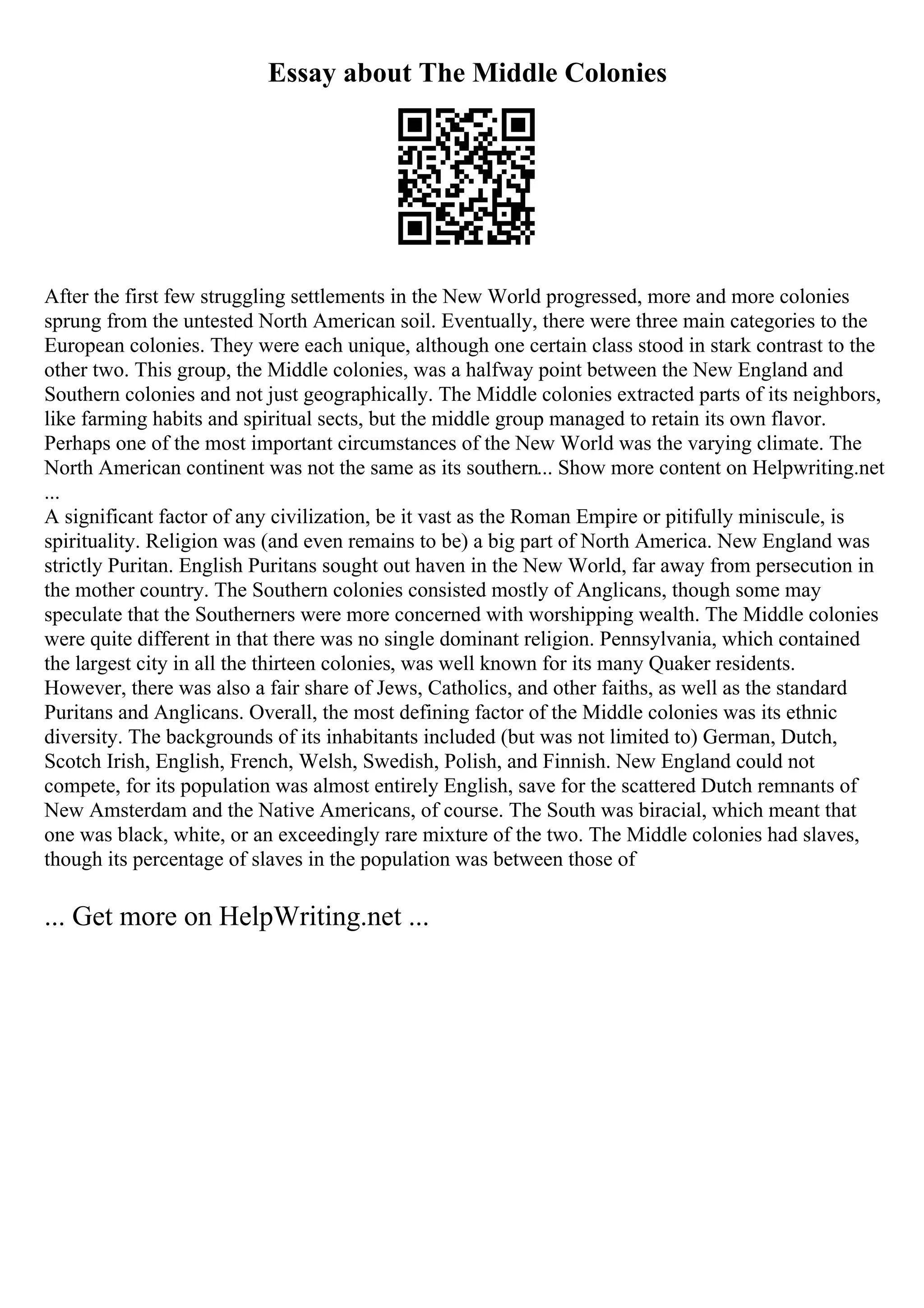 Essay about The Middle Colonies
After the first few struggling settlements in the New World progressed, more and more colonies
sprung from the untested North American soil. Eventually, there were three main categories to the
European colonies. They were each unique, although one certain class stood in stark contrast to the
other two. This group, the Middle colonies, was a halfway point between the New England and
Southern colonies and not just geographically. The Middle colonies extracted parts of its neighbors,
like farming habits and spiritual sects, but the middle group managed to retain its own flavor.
Perhaps one of the most important circumstances of the New World was the varying climate. The
North American continent was not the same as its southern... Show more content on Helpwriting.net
...
A significant factor of any civilization, be it vast as the Roman Empire or pitifully miniscule, is
spirituality. Religion was (and even remains to be) a big part of North America. New England was
strictly Puritan. English Puritans sought out haven in the New World, far away from persecution in
the mother country. The Southern colonies consisted mostly of Anglicans, though some may
speculate that the Southerners were more concerned with worshipping wealth. The Middle colonies
were quite different in that there was no single dominant religion. Pennsylvania, which contained
the largest city in all the thirteen colonies, was well known for its many Quaker residents.
However, there was also a fair share of Jews, Catholics, and other faiths, as well as the standard
Puritans and Anglicans. Overall, the most defining factor of the Middle colonies was its ethnic
diversity. The backgrounds of its inhabitants included (but was not limited to) German, Dutch,
Scotch Irish, English, French, Welsh, Swedish, Polish, and Finnish. New England could not
compete, for its population was almost entirely English, save for the scattered Dutch remnants of
New Amsterdam and the Native Americans, of course. The South was biracial, which meant that
one was black, white, or an exceedingly rare mixture of the two. The Middle colonies had slaves,
though its percentage of slaves in the population was between those of
... Get more on HelpWriting.net ...
 