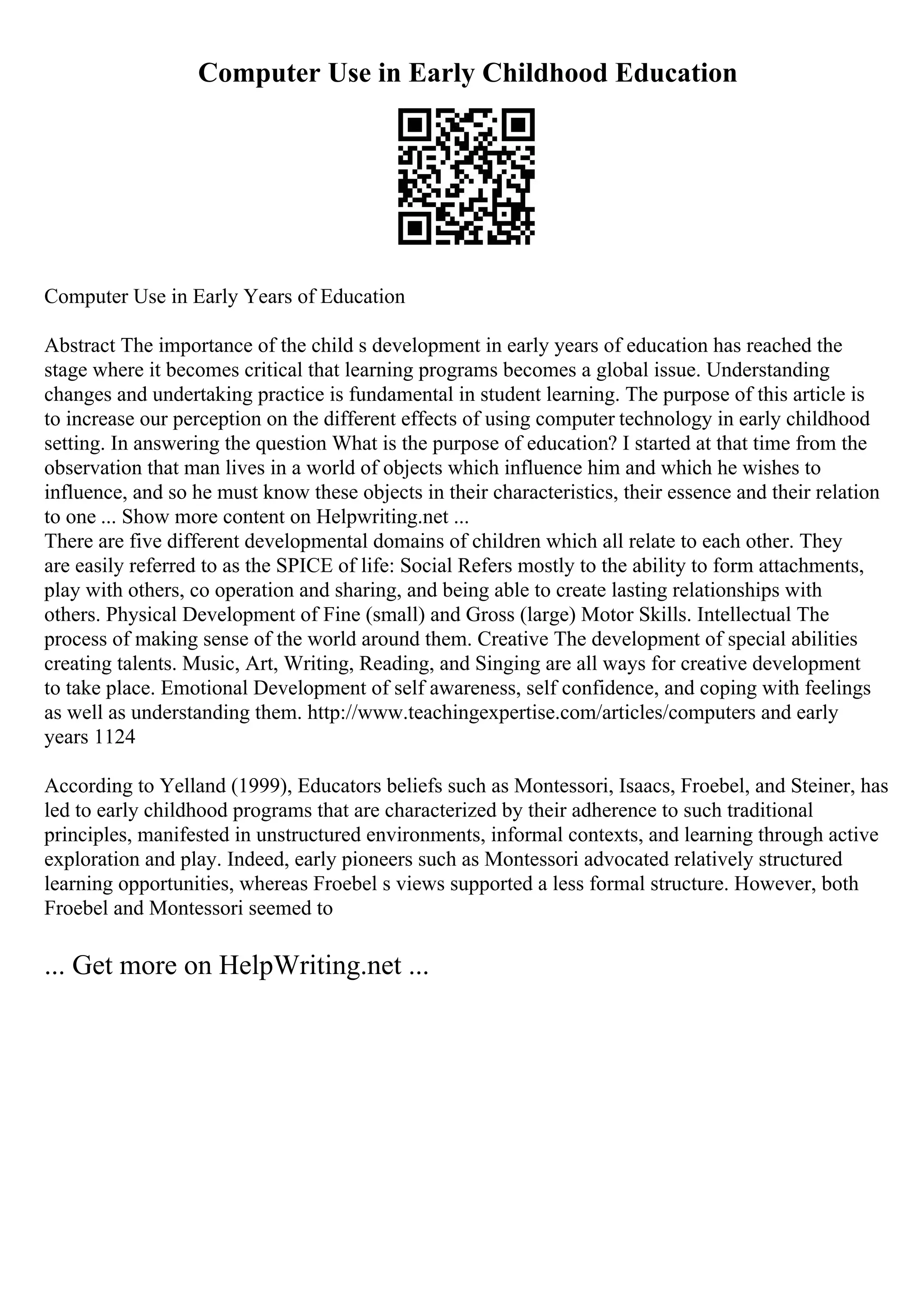 Computer Use in Early Childhood Education
Computer Use in Early Years of Education
Abstract The importance of the child s development in early years of education has reached the
stage where it becomes critical that learning programs becomes a global issue. Understanding
changes and undertaking practice is fundamental in student learning. The purpose of this article is
to increase our perception on the different effects of using computer technology in early childhood
setting. In answering the question What is the purpose of education? I started at that time from the
observation that man lives in a world of objects which influence him and which he wishes to
influence, and so he must know these objects in their characteristics, their essence and their relation
to one ... Show more content on Helpwriting.net ...
There are five different developmental domains of children which all relate to each other. They
are easily referred to as the SPICE of life: Social Refers mostly to the ability to form attachments,
play with others, co operation and sharing, and being able to create lasting relationships with
others. Physical Development of Fine (small) and Gross (large) Motor Skills. Intellectual The
process of making sense of the world around them. Creative The development of special abilities
creating talents. Music, Art, Writing, Reading, and Singing are all ways for creative development
to take place. Emotional Development of self awareness, self confidence, and coping with feelings
as well as understanding them. http://www.teachingexpertise.com/articles/computers and early
years 1124
According to Yelland (1999), Educators beliefs such as Montessori, Isaacs, Froebel, and Steiner, has
led to early childhood programs that are characterized by their adherence to such traditional
principles, manifested in unstructured environments, informal contexts, and learning through active
exploration and play. Indeed, early pioneers such as Montessori advocated relatively structured
learning opportunities, whereas Froebel s views supported a less formal structure. However, both
Froebel and Montessori seemed to
... Get more on HelpWriting.net ...
 