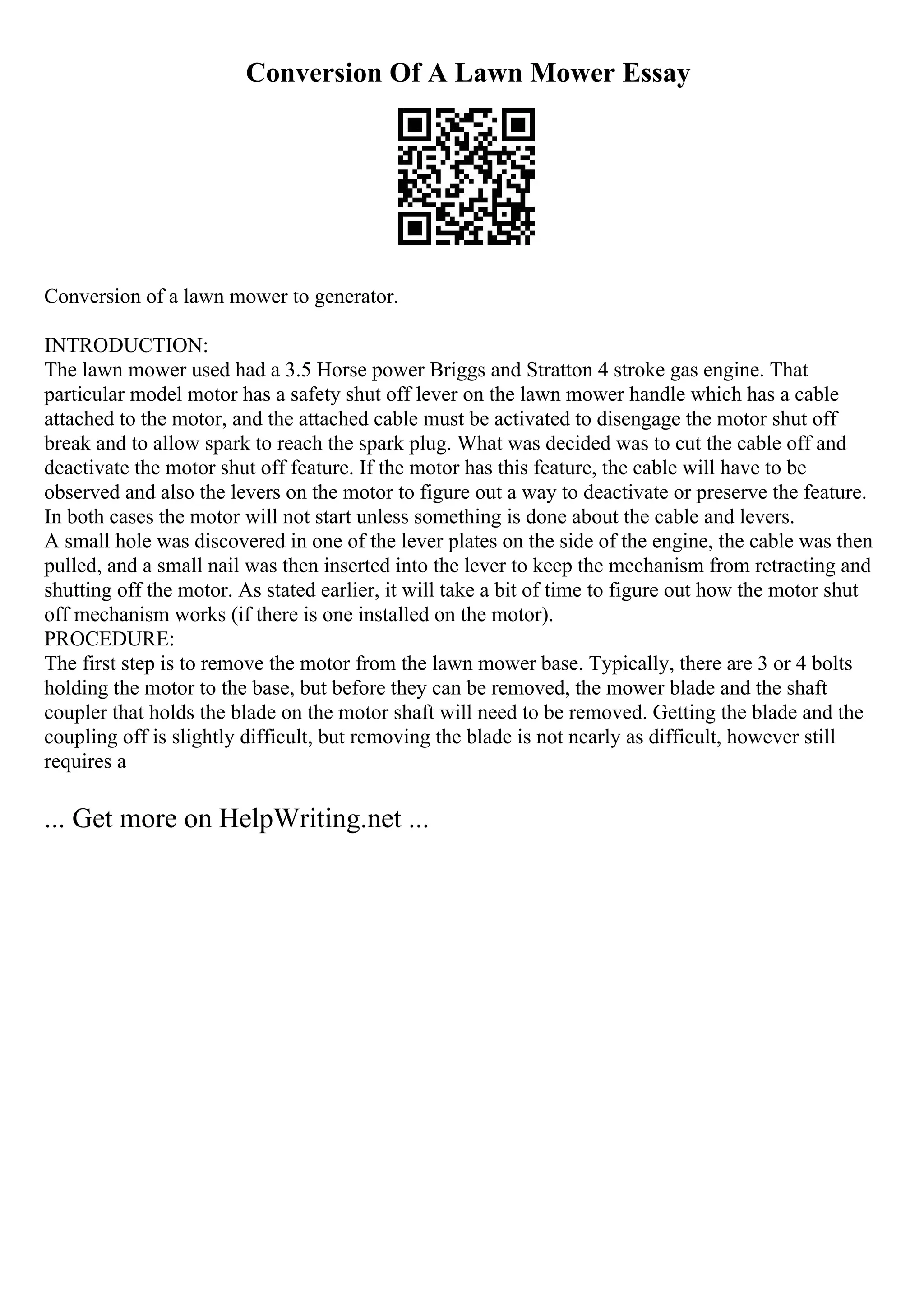 Conversion Of A Lawn Mower Essay
Conversion of a lawn mower to generator.
INTRODUCTION:
The lawn mower used had a 3.5 Horse power Briggs and Stratton 4 stroke gas engine. That
particular model motor has a safety shut off lever on the lawn mower handle which has a cable
attached to the motor, and the attached cable must be activated to disengage the motor shut off
break and to allow spark to reach the spark plug. What was decided was to cut the cable off and
deactivate the motor shut off feature. If the motor has this feature, the cable will have to be
observed and also the levers on the motor to figure out a way to deactivate or preserve the feature.
In both cases the motor will not start unless something is done about the cable and levers.
A small hole was discovered in one of the lever plates on the side of the engine, the cable was then
pulled, and a small nail was then inserted into the lever to keep the mechanism from retracting and
shutting off the motor. As stated earlier, it will take a bit of time to figure out how the motor shut
off mechanism works (if there is one installed on the motor).
PROCEDURE:
The first step is to remove the motor from the lawn mower base. Typically, there are 3 or 4 bolts
holding the motor to the base, but before they can be removed, the mower blade and the shaft
coupler that holds the blade on the motor shaft will need to be removed. Getting the blade and the
coupling off is slightly difficult, but removing the blade is not nearly as difficult, however still
requires a
... Get more on HelpWriting.net ...
 