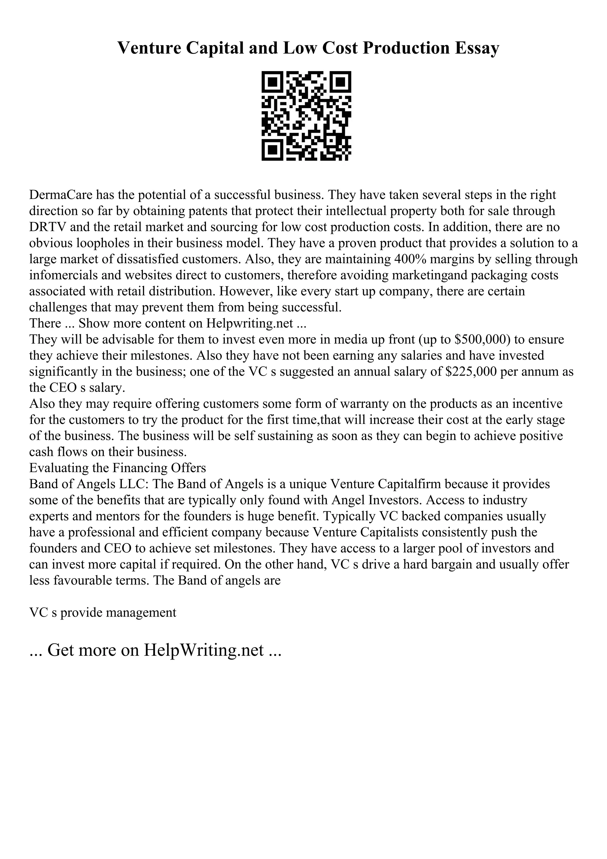 Venture Capital and Low Cost Production Essay
DermaCare has the potential of a successful business. They have taken several steps in the right
direction so far by obtaining patents that protect their intellectual property both for sale through
DRTV and the retail market and sourcing for low cost production costs. In addition, there are no
obvious loopholes in their business model. They have a proven product that provides a solution to a
large market of dissatisfied customers. Also, they are maintaining 400% margins by selling through
infomercials and websites direct to customers, therefore avoiding marketingand packaging costs
associated with retail distribution. However, like every start up company, there are certain
challenges that may prevent them from being successful.
There ... Show more content on Helpwriting.net ...
They will be advisable for them to invest even more in media up front (up to $500,000) to ensure
they achieve their milestones. Also they have not been earning any salaries and have invested
significantly in the business; one of the VC s suggested an annual salary of $225,000 per annum as
the CEO s salary.
Also they may require offering customers some form of warranty on the products as an incentive
for the customers to try the product for the first time,that will increase their cost at the early stage
of the business. The business will be self sustaining as soon as they can begin to achieve positive
cash flows on their business.
Evaluating the Financing Offers
Band of Angels LLC: The Band of Angels is a unique Venture Capitalfirm because it provides
some of the benefits that are typically only found with Angel Investors. Access to industry
experts and mentors for the founders is huge benefit. Typically VC backed companies usually
have a professional and efficient company because Venture Capitalists consistently push the
founders and CEO to achieve set milestones. They have access to a larger pool of investors and
can invest more capital if required. On the other hand, VC s drive a hard bargain and usually offer
less favourable terms. The Band of angels are
VC s provide management
... Get more on HelpWriting.net ...
 