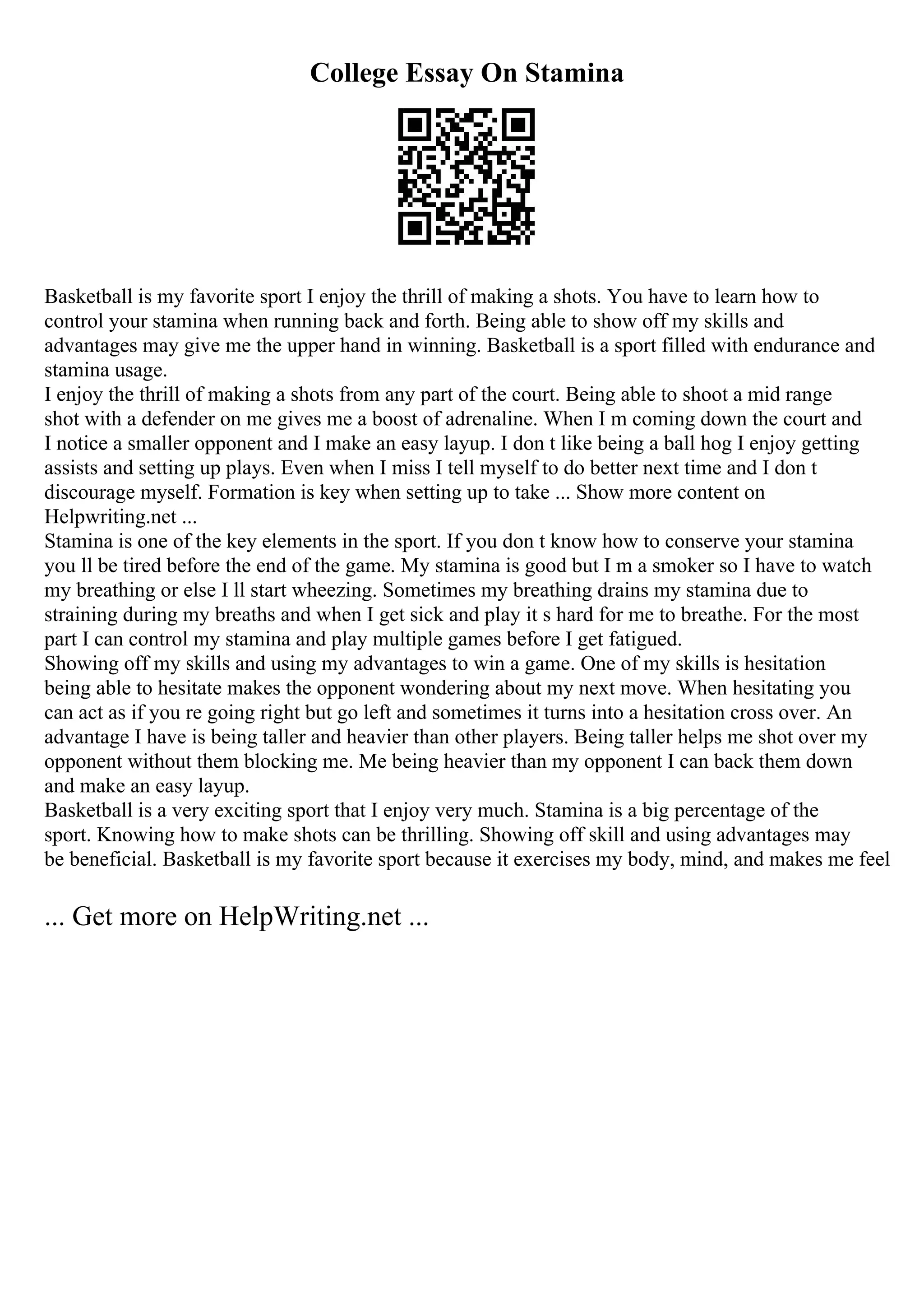 College Essay On Stamina
Basketball is my favorite sport I enjoy the thrill of making a shots. You have to learn how to
control your stamina when running back and forth. Being able to show off my skills and
advantages may give me the upper hand in winning. Basketball is a sport filled with endurance and
stamina usage.
I enjoy the thrill of making a shots from any part of the court. Being able to shoot a mid range
shot with a defender on me gives me a boost of adrenaline. When I m coming down the court and
I notice a smaller opponent and I make an easy layup. I don t like being a ball hog I enjoy getting
assists and setting up plays. Even when I miss I tell myself to do better next time and I don t
discourage myself. Formation is key when setting up to take ... Show more content on
Helpwriting.net ...
Stamina is one of the key elements in the sport. If you don t know how to conserve your stamina
you ll be tired before the end of the game. My stamina is good but I m a smoker so I have to watch
my breathing or else I ll start wheezing. Sometimes my breathing drains my stamina due to
straining during my breaths and when I get sick and play it s hard for me to breathe. For the most
part I can control my stamina and play multiple games before I get fatigued.
Showing off my skills and using my advantages to win a game. One of my skills is hesitation
being able to hesitate makes the opponent wondering about my next move. When hesitating you
can act as if you re going right but go left and sometimes it turns into a hesitation cross over. An
advantage I have is being taller and heavier than other players. Being taller helps me shot over my
opponent without them blocking me. Me being heavier than my opponent I can back them down
and make an easy layup.
Basketball is a very exciting sport that I enjoy very much. Stamina is a big percentage of the
sport. Knowing how to make shots can be thrilling. Showing off skill and using advantages may
be beneficial. Basketball is my favorite sport because it exercises my body, mind, and makes me feel
... Get more on HelpWriting.net ...
 