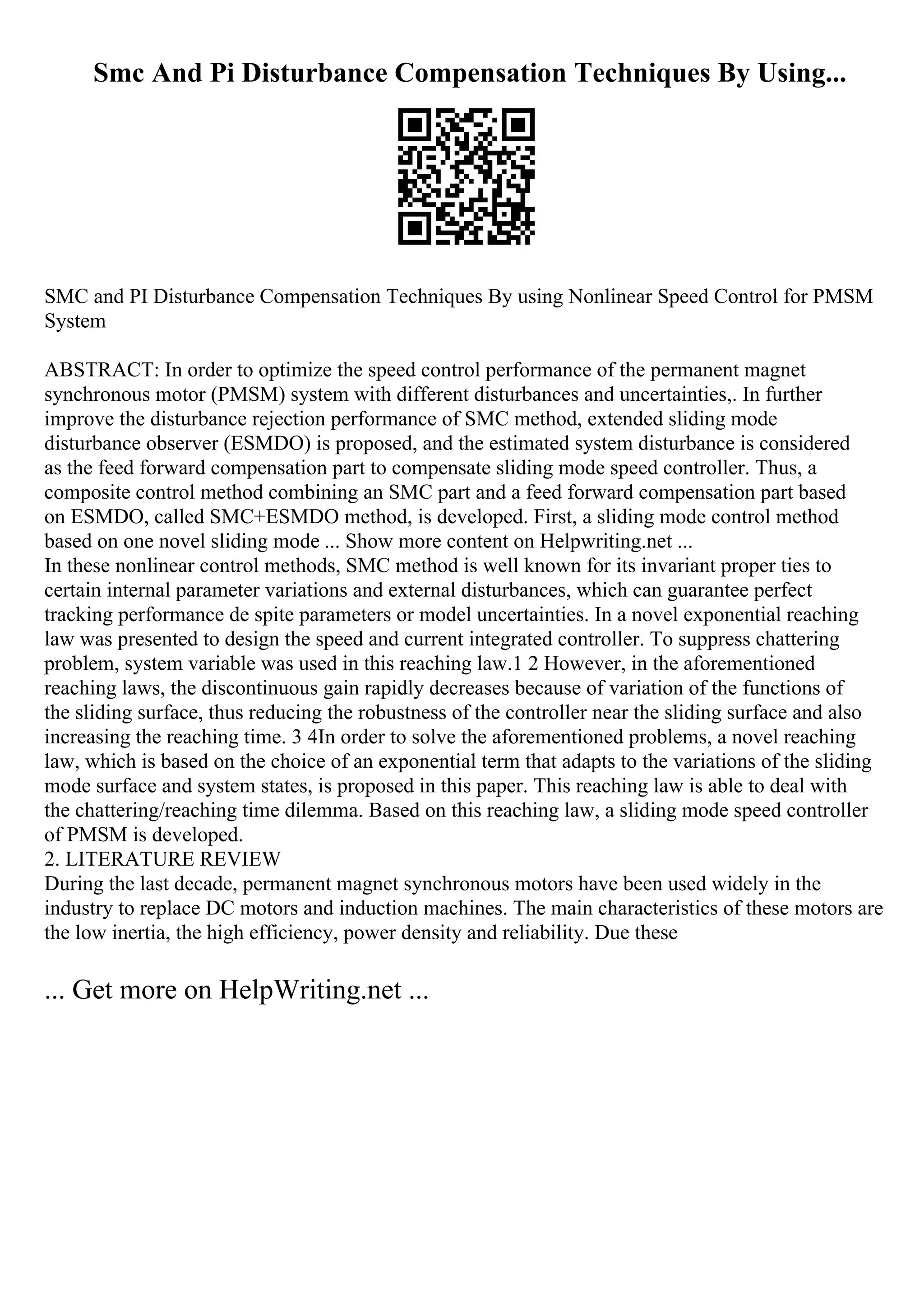 Smc And Pi Disturbance Compensation Techniques By Using...
SMC and PI Disturbance Compensation Techniques By using Nonlinear Speed Control for PMSM
System
ABSTRACT: In order to optimize the speed control performance of the permanent magnet
synchronous motor (PMSM) system with different disturbances and uncertainties,. In further
improve the disturbance rejection performance of SMC method, extended sliding mode
disturbance observer (ESMDO) is proposed, and the estimated system disturbance is considered
as the feed forward compensation part to compensate sliding mode speed controller. Thus, a
composite control method combining an SMC part and a feed forward compensation part based
on ESMDO, called SMC+ESMDO method, is developed. First, a sliding mode control method
based on one novel sliding mode ... Show more content on Helpwriting.net ...
In these nonlinear control methods, SMC method is well known for its invariant proper ties to
certain internal parameter variations and external disturbances, which can guarantee perfect
tracking performance de spite parameters or model uncertainties. In a novel exponential reaching
law was presented to design the speed and current integrated controller. To suppress chattering
problem, system variable was used in this reaching law.1 2 However, in the aforementioned
reaching laws, the discontinuous gain rapidly decreases because of variation of the functions of
the sliding surface, thus reducing the robustness of the controller near the sliding surface and also
increasing the reaching time. 3 4In order to solve the aforementioned problems, a novel reaching
law, which is based on the choice of an exponential term that adapts to the variations of the sliding
mode surface and system states, is proposed in this paper. This reaching law is able to deal with
the chattering/reaching time dilemma. Based on this reaching law, a sliding mode speed controller
of PMSM is developed.
2. LITERATURE REVIEW
During the last decade, permanent magnet synchronous motors have been used widely in the
industry to replace DC motors and induction machines. The main characteristics of these motors are
the low inertia, the high efficiency, power density and reliability. Due these
... Get more on HelpWriting.net ...
 