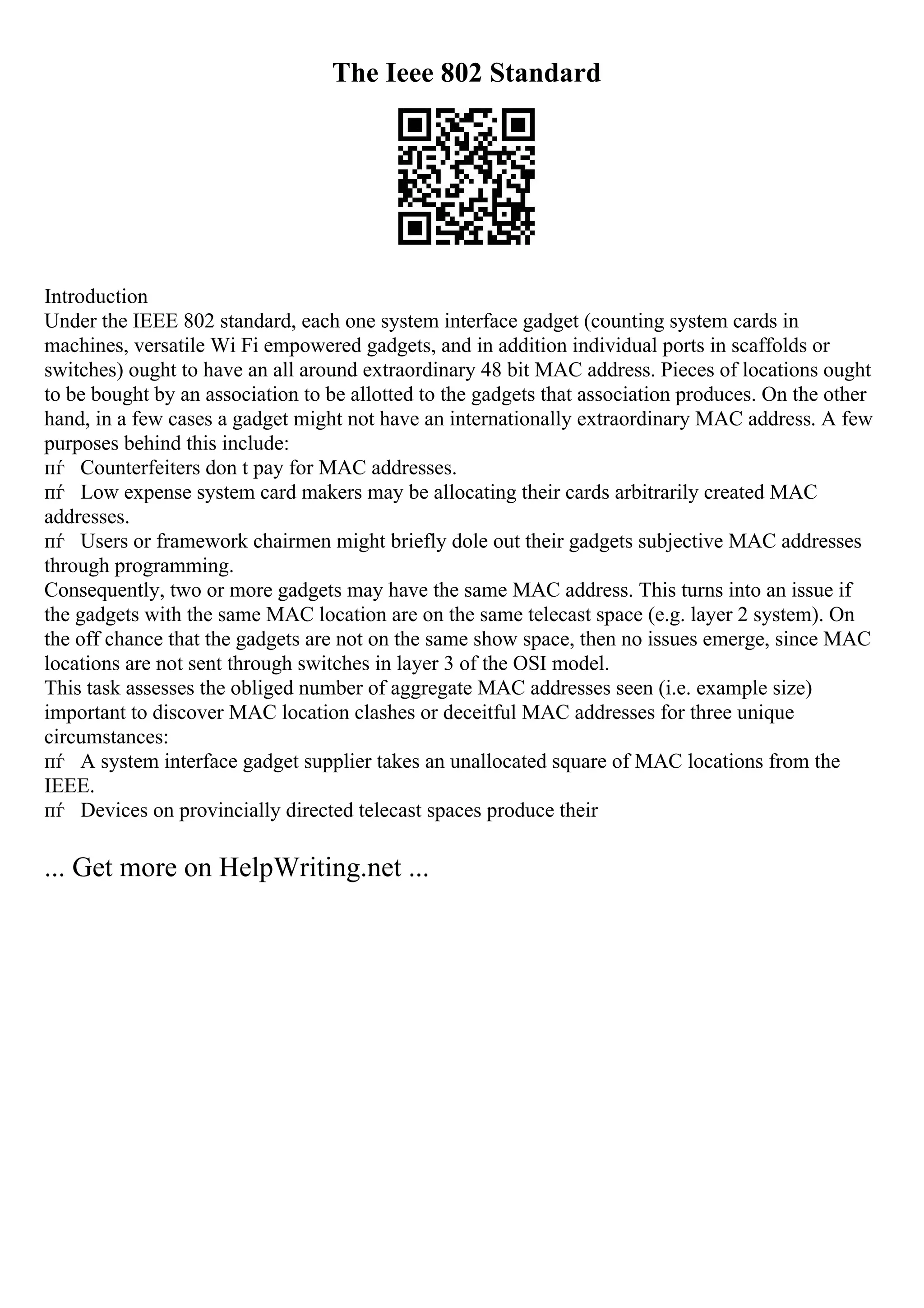 The Ieee 802 Standard
Introduction
Under the IEEE 802 standard, each one system interface gadget (counting system cards in
machines, versatile Wi Fi empowered gadgets, and in addition individual ports in scaffolds or
switches) ought to have an all around extraordinary 48 bit MAC address. Pieces of locations ought
to be bought by an association to be allotted to the gadgets that association produces. On the other
hand, in a few cases a gadget might not have an internationally extraordinary MAC address. A few
purposes behind this include:
пѓ Counterfeiters don t pay for MAC addresses.
пѓ Low expense system card makers may be allocating their cards arbitrarily created MAC
addresses.
пѓ Users or framework chairmen might briefly dole out their gadgets subjective MAC addresses
through programming.
Consequently, two or more gadgets may have the same MAC address. This turns into an issue if
the gadgets with the same MAC location are on the same telecast space (e.g. layer 2 system). On
the off chance that the gadgets are not on the same show space, then no issues emerge, since MAC
locations are not sent through switches in layer 3 of the OSI model.
This task assesses the obliged number of aggregate MAC addresses seen (i.e. example size)
important to discover MAC location clashes or deceitful MAC addresses for three unique
circumstances:
пѓ A system interface gadget supplier takes an unallocated square of MAC locations from the
IEEE.
пѓ Devices on provincially directed telecast spaces produce their
... Get more on HelpWriting.net ...
 
