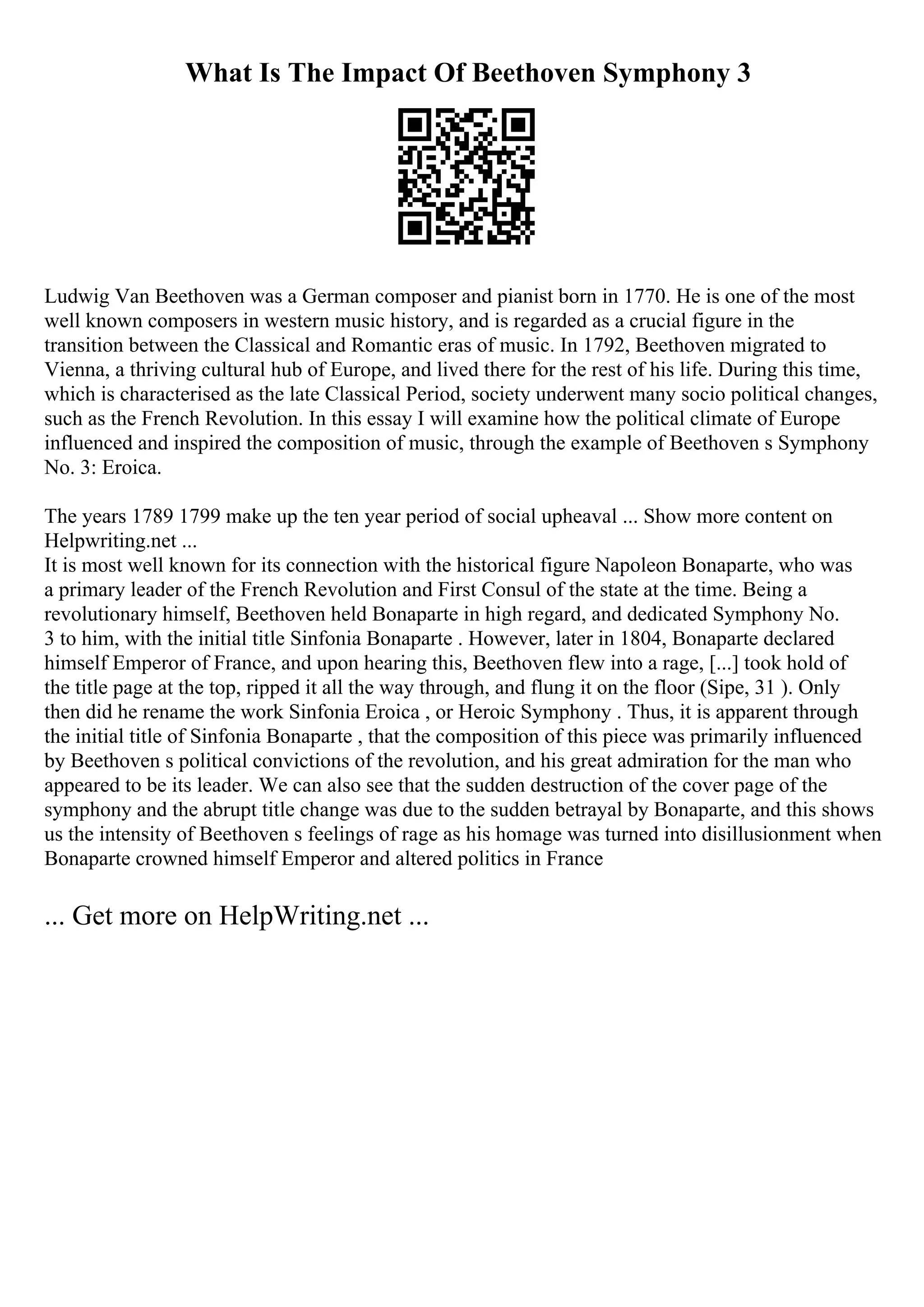 What Is The Impact Of Beethoven Symphony 3
Ludwig Van Beethoven was a German composer and pianist born in 1770. He is one of the most
well known composers in western music history, and is regarded as a crucial figure in the
transition between the Classical and Romantic eras of music. In 1792, Beethoven migrated to
Vienna, a thriving cultural hub of Europe, and lived there for the rest of his life. During this time,
which is characterised as the late Classical Period, society underwent many socio political changes,
such as the French Revolution. In this essay I will examine how the political climate of Europe
influenced and inspired the composition of music, through the example of Beethoven s Symphony
No. 3: Eroica.
The years 1789 1799 make up the ten year period of social upheaval ... Show more content on
Helpwriting.net ...
It is most well known for its connection with the historical figure Napoleon Bonaparte, who was
a primary leader of the French Revolution and First Consul of the state at the time. Being a
revolutionary himself, Beethoven held Bonaparte in high regard, and dedicated Symphony No.
3 to him, with the initial title Sinfonia Bonaparte . However, later in 1804, Bonaparte declared
himself Emperor of France, and upon hearing this, Beethoven flew into a rage, [...] took hold of
the title page at the top, ripped it all the way through, and flung it on the floor (Sipe, 31 ). Only
then did he rename the work Sinfonia Eroica , or Heroic Symphony . Thus, it is apparent through
the initial title of Sinfonia Bonaparte , that the composition of this piece was primarily influenced
by Beethoven s political convictions of the revolution, and his great admiration for the man who
appeared to be its leader. We can also see that the sudden destruction of the cover page of the
symphony and the abrupt title change was due to the sudden betrayal by Bonaparte, and this shows
us the intensity of Beethoven s feelings of rage as his homage was turned into disillusionment when
Bonaparte crowned himself Emperor and altered politics in France
... Get more on HelpWriting.net ...
 