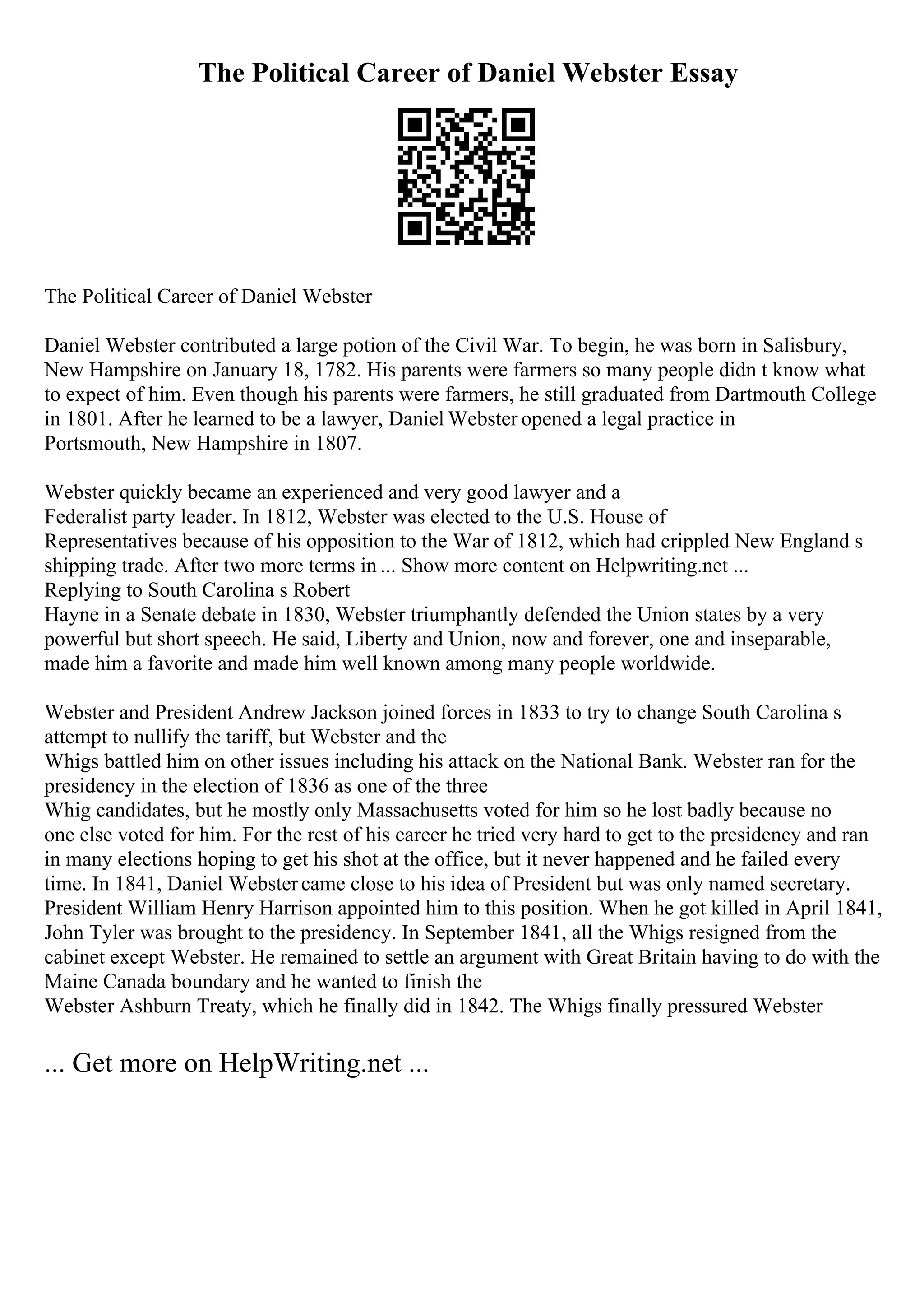The Political Career of Daniel Webster Essay
The Political Career of Daniel Webster
Daniel Webster contributed a large potion of the Civil War. To begin, he was born in Salisbury,
New Hampshire on January 18, 1782. His parents were farmers so many people didn t know what
to expect of him. Even though his parents were farmers, he still graduated from Dartmouth College
in 1801. After he learned to be a lawyer, Daniel Webster opened a legal practice in
Portsmouth, New Hampshire in 1807.
Webster quickly became an experienced and very good lawyer and a
Federalist party leader. In 1812, Webster was elected to the U.S. House of
Representatives because of his opposition to the War of 1812, which had crippled New England s
shipping trade. After two more terms in ... Show more content on Helpwriting.net ...
Replying to South Carolina s Robert
Hayne in a Senate debate in 1830, Webster triumphantly defended the Union states by a very
powerful but short speech. He said, Liberty and Union, now and forever, one and inseparable,
made him a favorite and made him well known among many people worldwide.
Webster and President Andrew Jackson joined forces in 1833 to try to change South Carolina s
attempt to nullify the tariff, but Webster and the
Whigs battled him on other issues including his attack on the National Bank. Webster ran for the
presidency in the election of 1836 as one of the three
Whig candidates, but he mostly only Massachusetts voted for him so he lost badly because no
one else voted for him. For the rest of his career he tried very hard to get to the presidency and ran
in many elections hoping to get his shot at the office, but it never happened and he failed every
time. In 1841, Daniel Webstercame close to his idea of President but was only named secretary.
President William Henry Harrison appointed him to this position. When he got killed in April 1841,
John Tyler was brought to the presidency. In September 1841, all the Whigs resigned from the
cabinet except Webster. He remained to settle an argument with Great Britain having to do with the
Maine Canada boundary and he wanted to finish the
Webster Ashburn Treaty, which he finally did in 1842. The Whigs finally pressured Webster
... Get more on HelpWriting.net ...
 
