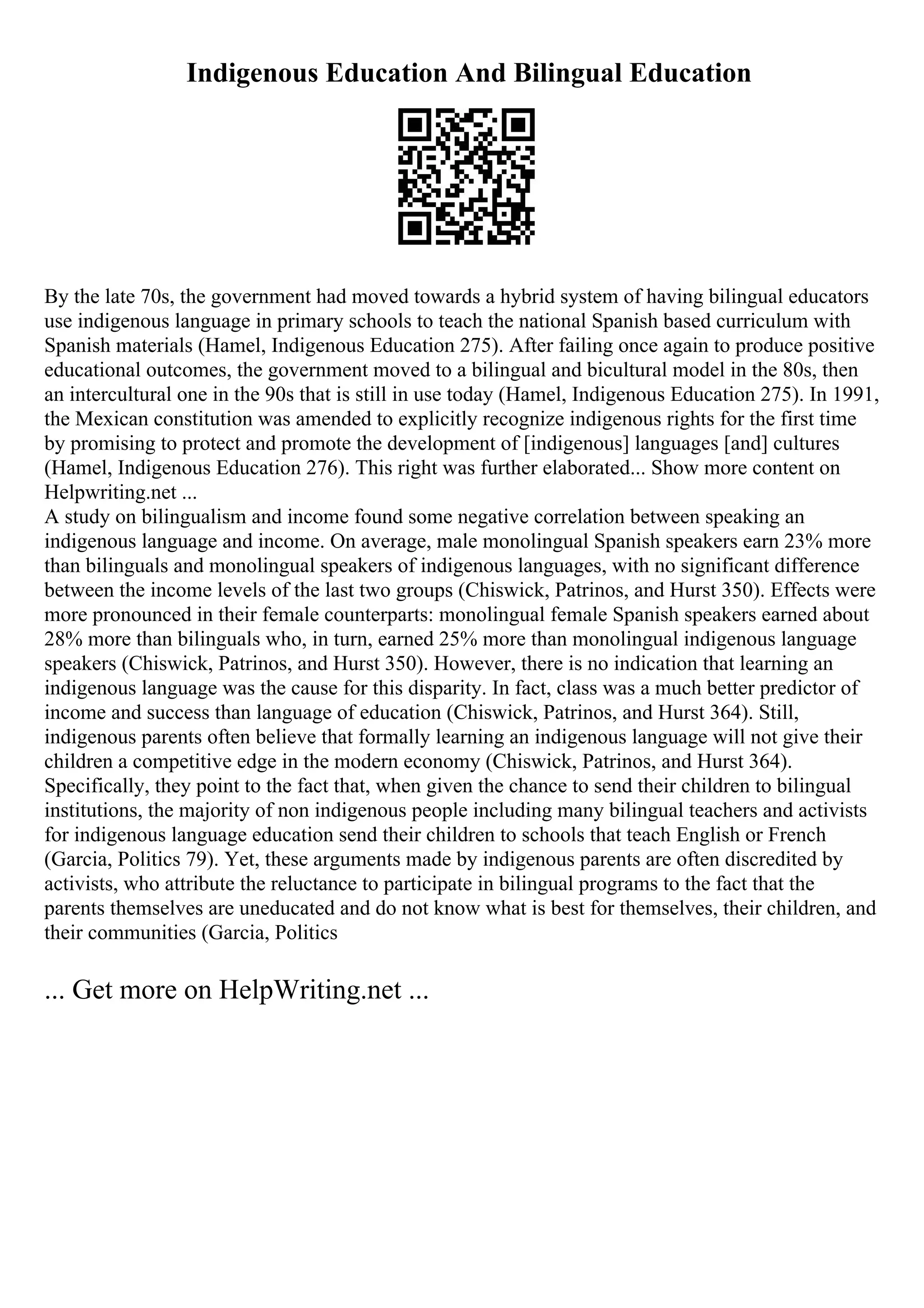 Indigenous Education And Bilingual Education
By the late 70s, the government had moved towards a hybrid system of having bilingual educators
use indigenous language in primary schools to teach the national Spanish based curriculum with
Spanish materials (Hamel, Indigenous Education 275). After failing once again to produce positive
educational outcomes, the government moved to a bilingual and bicultural model in the 80s, then
an intercultural one in the 90s that is still in use today (Hamel, Indigenous Education 275). In 1991,
the Mexican constitution was amended to explicitly recognize indigenous rights for the first time
by promising to protect and promote the development of [indigenous] languages [and] cultures
(Hamel, Indigenous Education 276). This right was further elaborated... Show more content on
Helpwriting.net ...
A study on bilingualism and income found some negative correlation between speaking an
indigenous language and income. On average, male monolingual Spanish speakers earn 23% more
than bilinguals and monolingual speakers of indigenous languages, with no significant difference
between the income levels of the last two groups (Chiswick, Patrinos, and Hurst 350). Effects were
more pronounced in their female counterparts: monolingual female Spanish speakers earned about
28% more than bilinguals who, in turn, earned 25% more than monolingual indigenous language
speakers (Chiswick, Patrinos, and Hurst 350). However, there is no indication that learning an
indigenous language was the cause for this disparity. In fact, class was a much better predictor of
income and success than language of education (Chiswick, Patrinos, and Hurst 364). Still,
indigenous parents often believe that formally learning an indigenous language will not give their
children a competitive edge in the modern economy (Chiswick, Patrinos, and Hurst 364).
Specifically, they point to the fact that, when given the chance to send their children to bilingual
institutions, the majority of non indigenous people including many bilingual teachers and activists
for indigenous language education send their children to schools that teach English or French
(Garcia, Politics 79). Yet, these arguments made by indigenous parents are often discredited by
activists, who attribute the reluctance to participate in bilingual programs to the fact that the
parents themselves are uneducated and do not know what is best for themselves, their children, and
their communities (Garcia, Politics
... Get more on HelpWriting.net ...
 