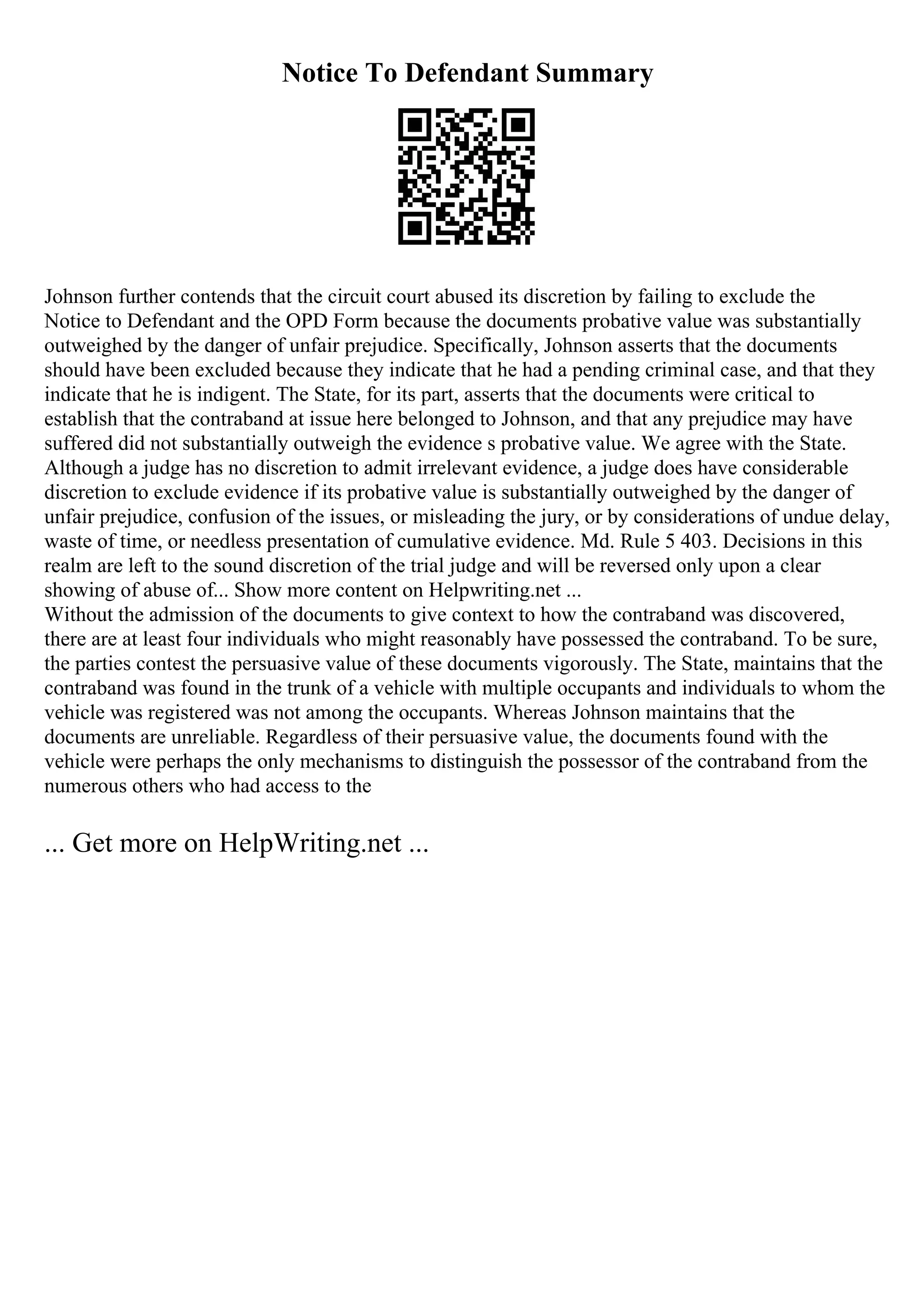 Notice To Defendant Summary
Johnson further contends that the circuit court abused its discretion by failing to exclude the
Notice to Defendant and the OPD Form because the documents probative value was substantially
outweighed by the danger of unfair prejudice. Specifically, Johnson asserts that the documents
should have been excluded because they indicate that he had a pending criminal case, and that they
indicate that he is indigent. The State, for its part, asserts that the documents were critical to
establish that the contraband at issue here belonged to Johnson, and that any prejudice may have
suffered did not substantially outweigh the evidence s probative value. We agree with the State.
Although a judge has no discretion to admit irrelevant evidence, a judge does have considerable
discretion to exclude evidence if its probative value is substantially outweighed by the danger of
unfair prejudice, confusion of the issues, or misleading the jury, or by considerations of undue delay,
waste of time, or needless presentation of cumulative evidence. Md. Rule 5 403. Decisions in this
realm are left to the sound discretion of the trial judge and will be reversed only upon a clear
showing of abuse of... Show more content on Helpwriting.net ...
Without the admission of the documents to give context to how the contraband was discovered,
there are at least four individuals who might reasonably have possessed the contraband. To be sure,
the parties contest the persuasive value of these documents vigorously. The State, maintains that the
contraband was found in the trunk of a vehicle with multiple occupants and individuals to whom the
vehicle was registered was not among the occupants. Whereas Johnson maintains that the
documents are unreliable. Regardless of their persuasive value, the documents found with the
vehicle were perhaps the only mechanisms to distinguish the possessor of the contraband from the
numerous others who had access to the
... Get more on HelpWriting.net ...
 