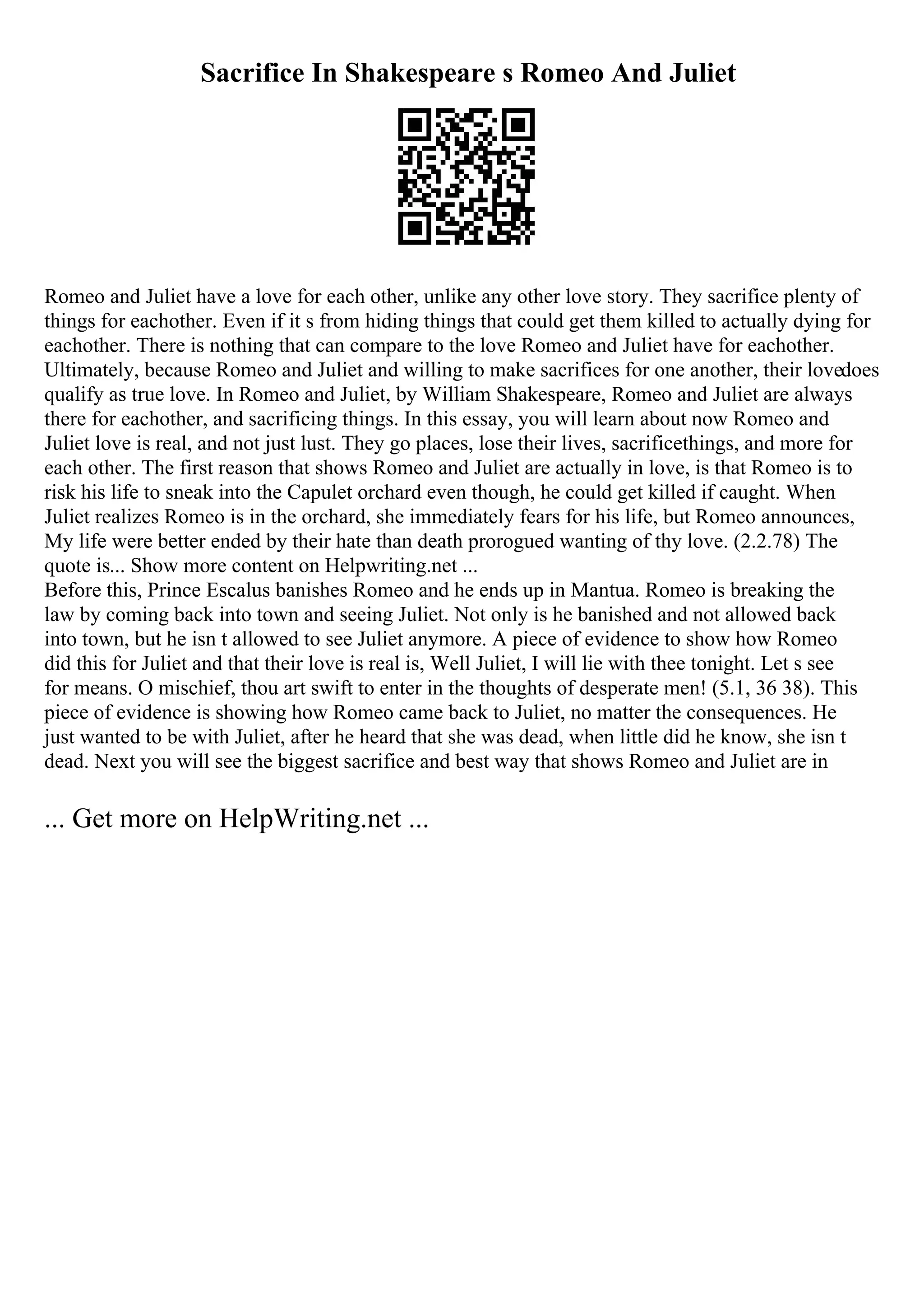 Sacrifice In Shakespeare s Romeo And Juliet
Romeo and Juliet have a love for each other, unlike any other love story. They sacrifice plenty of
things for eachother. Even if it s from hiding things that could get them killed to actually dying for
eachother. There is nothing that can compare to the love Romeo and Juliet have for eachother.
Ultimately, because Romeo and Juliet and willing to make sacrifices for one another, their lovedoes
qualify as true love. In Romeo and Juliet, by William Shakespeare, Romeo and Juliet are always
there for eachother, and sacrificing things. In this essay, you will learn about now Romeo and
Juliet love is real, and not just lust. They go places, lose their lives, sacrificethings, and more for
each other. The first reason that shows Romeo and Juliet are actually in love, is that Romeo is to
risk his life to sneak into the Capulet orchard even though, he could get killed if caught. When
Juliet realizes Romeo is in the orchard, she immediately fears for his life, but Romeo announces,
My life were better ended by their hate than death prorogued wanting of thy love. (2.2.78) The
quote is... Show more content on Helpwriting.net ...
Before this, Prince Escalus banishes Romeo and he ends up in Mantua. Romeo is breaking the
law by coming back into town and seeing Juliet. Not only is he banished and not allowed back
into town, but he isn t allowed to see Juliet anymore. A piece of evidence to show how Romeo
did this for Juliet and that their love is real is, Well Juliet, I will lie with thee tonight. Let s see
for means. O mischief, thou art swift to enter in the thoughts of desperate men! (5.1, 36 38). This
piece of evidence is showing how Romeo came back to Juliet, no matter the consequences. He
just wanted to be with Juliet, after he heard that she was dead, when little did he know, she isn t
dead. Next you will see the biggest sacrifice and best way that shows Romeo and Juliet are in
... Get more on HelpWriting.net ...
 