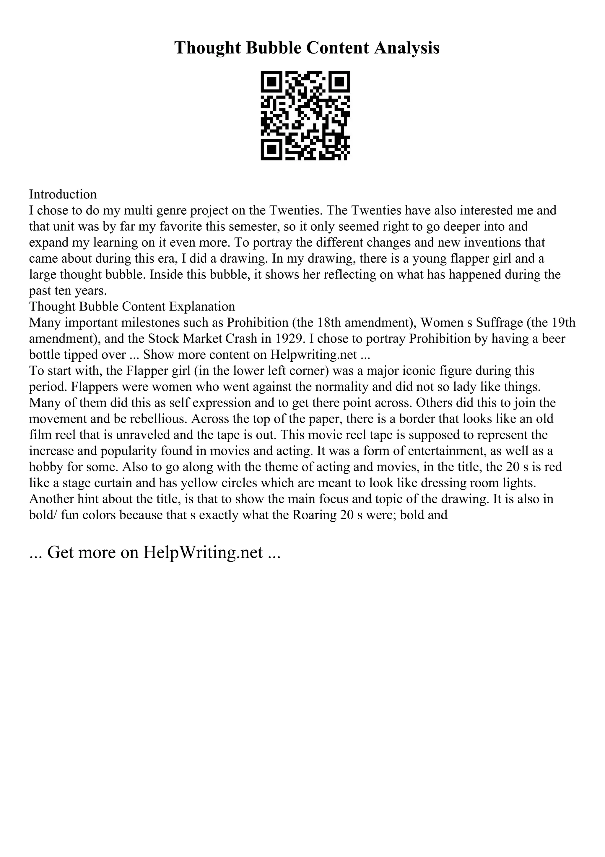 Thought Bubble Content Analysis
Introduction
I chose to do my multi genre project on the Twenties. The Twenties have also interested me and
that unit was by far my favorite this semester, so it only seemed right to go deeper into and
expand my learning on it even more. To portray the different changes and new inventions that
came about during this era, I did a drawing. In my drawing, there is a young flapper girl and a
large thought bubble. Inside this bubble, it shows her reflecting on what has happened during the
past ten years.
Thought Bubble Content Explanation
Many important milestones such as Prohibition (the 18th amendment), Women s Suffrage (the 19th
amendment), and the Stock Market Crash in 1929. I chose to portray Prohibition by having a beer
bottle tipped over ... Show more content on Helpwriting.net ...
To start with, the Flapper girl (in the lower left corner) was a major iconic figure during this
period. Flappers were women who went against the normality and did not so lady like things.
Many of them did this as self expression and to get there point across. Others did this to join the
movement and be rebellious. Across the top of the paper, there is a border that looks like an old
film reel that is unraveled and the tape is out. This movie reel tape is supposed to represent the
increase and popularity found in movies and acting. It was a form of entertainment, as well as a
hobby for some. Also to go along with the theme of acting and movies, in the title, the 20 s is red
like a stage curtain and has yellow circles which are meant to look like dressing room lights.
Another hint about the title, is that to show the main focus and topic of the drawing. It is also in
bold/ fun colors because that s exactly what the Roaring 20 s were; bold and
... Get more on HelpWriting.net ...
 